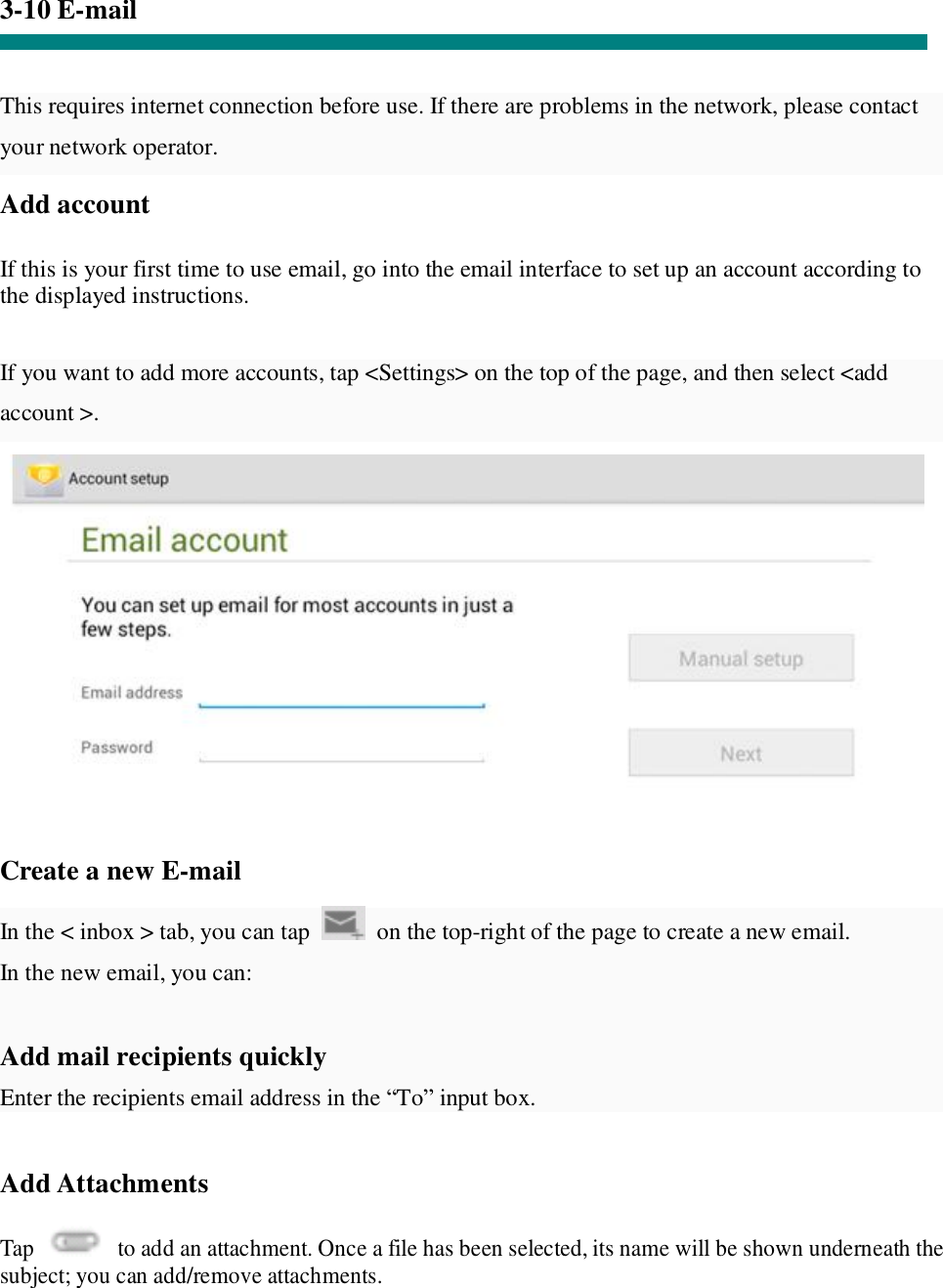 3-10 E-mail   This requires internet connection before use. If there are problems in the network, please contact your network operator. Add account   If this is your first time to use email, go into the email interface to set up an account according to the displayed instructions.   If you want to add more accounts, tap &lt;Settings&gt; on the top of the page, and then select &lt;add account &gt;.    Create a new E-mail  In the &lt; inbox &gt; tab, you can tap   on the top-right of the page to create a new email.  In the new email, you can:   Add mail recipients quickly Enter the recipients email address in the “To” input box.  Add Attachments  Tap   to add an attachment. Once a file has been selected, its name will be shown underneath the subject; you can add/remove attachments. 