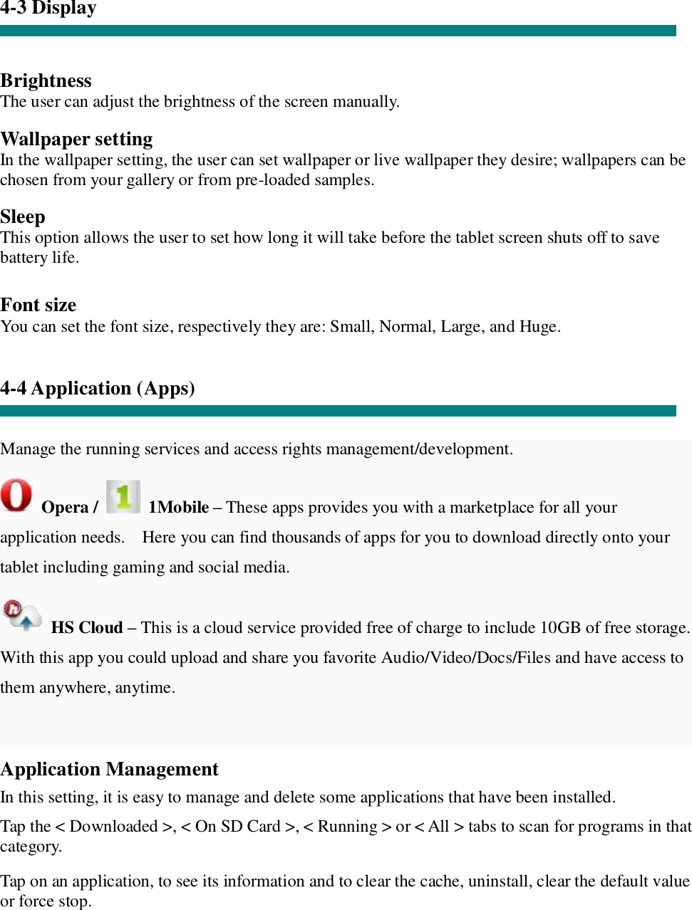 4-3 Display   Brightness The user can adjust the brightness of the screen manually.  Wallpaper setting In the wallpaper setting, the user can set wallpaper or live wallpaper they desire; wallpapers can be chosen from your gallery or from pre-loaded samples.  Sleep This option allows the user to set how long it will take before the tablet screen shuts off to save battery life.  Font size You can set the font size, respectively they are: Small, Normal, Large, and Huge.   4-4 Application (Apps)   Manage the running services and access rights management/development.  Opera /   1Mobile – These apps provides you with a marketplace for all your application needs.  Here you can find thousands of apps for you to download directly onto your tablet including gaming and social media.   HS Cloud – This is a cloud service provided free of charge to include 10GB of free storage.  With this app you could upload and share you favorite Audio/Video/Docs/Files and have access to them anywhere, anytime.  Application Management  In this setting, it is easy to manage and delete some applications that have been installed.  Tap the &lt; Downloaded &gt;, &lt; On SD Card &gt;, &lt; Running &gt; or &lt; All &gt; tabs to scan for programs in that category.  Tap on an application, to see its information and to clear the cache, uninstall, clear the default value or force stop.   