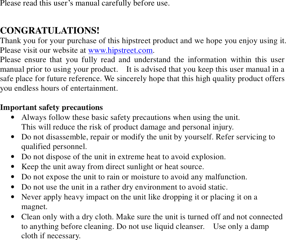 Please read this user’s manual carefully before use.   CONGRATULATIONS! Thank you for your purchase of this hipstreet product and we hope you enjoy using it. Please visit our website at www.hipstreet.com.   Please ensure that you fully read and understand the information within this user manual prior to using your product.  It is advised that you keep this user manual in a safe place for future reference. We sincerely hope that this high quality product offers you endless hours of entertainment.  Important safety precautions • Always follow these basic safety precautions when using the unit.  This will reduce the risk of product damage and personal injury. • Do not disassemble, repair or modify the unit by yourself. Refer servicing to qualified personnel. • Do not dispose of the unit in extreme heat to avoid explosion. • Keep the unit away from direct sunlight or heat source.  • Do not expose the unit to rain or moisture to avoid any malfunction. • Do not use the unit in a rather dry environment to avoid static. • Never apply heavy impact on the unit like dropping it or placing it on a magnet. • Clean only with a dry cloth. Make sure the unit is turned off and not connected to anything before cleaning. Do not use liquid cleanser.  Use only a damp cloth if necessary.  