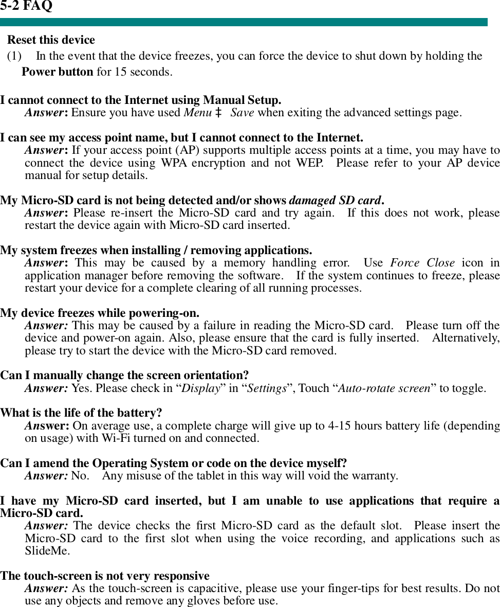 5-2 FAQ  Reset this device (1)  In the event that the device freezes, you can force the device to shut down by holding the Power button for 15 seconds.  I cannot connect to the Internet using Manual Setup. Answer: Ensure you have used Menu à Save when exiting the advanced settings page.  I can see my access point name, but I cannot connect to the Internet. Answer: If your access point (AP) supports multiple access points at a time, you may have to connect the device using WPA encryption and not WEP.  Please refer to your AP device manual for setup details.  My Micro-SD card is not being detected and/or shows damaged SD card. Answer: Please re-insert the Micro-SD card and try again.  If this does not work, please restart the device again with Micro-SD card inserted.  My system freezes when installing / removing applications. Answer: This may be caused by a memory handling error.  Use  Force Close icon in application manager before removing the software.  If the system continues to freeze, please restart your device for a complete clearing of all running processes.  My device freezes while powering-on. Answer: This may be caused by a failure in reading the Micro-SD card.  Please turn off the device and power-on again. Also, please ensure that the card is fully inserted.  Alternatively, please try to start the device with the Micro-SD card removed.  Can I manually change the screen orientation? Answer: Yes. Please check in “Display” in “Settings”, Touch “Auto-rotate screen” to toggle.  What is the life of the battery? Answer: On average use, a complete charge will give up to 4-15 hours battery life (depending on usage) with Wi-Fi turned on and connected.  Can I amend the Operating System or code on the device myself? Answer: No.  Any misuse of the tablet in this way will void the warranty.  I have my Micro-SD card inserted, but I am unable to use applications that require a Micro-SD card. Answer: The device checks the first Micro-SD card as the default slot.  Please insert the Micro-SD card to the first slot when using the voice recording, and applications such as SlideMe.  The touch-screen is not very responsive Answer: As the touch-screen is capacitive, please use your finger-tips for best results. Do not use any objects and remove any gloves before use.     