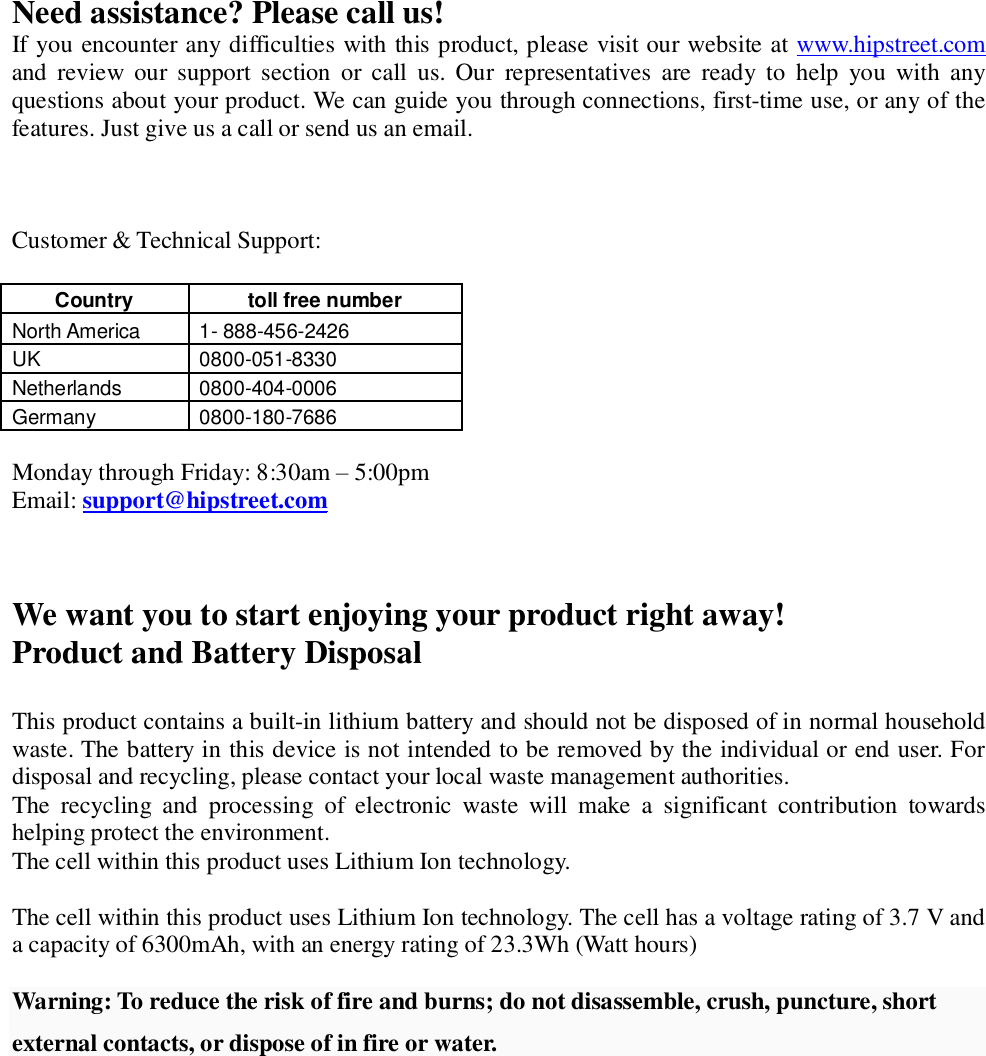 Need assistance? Please call us! If you encounter any difficulties with this product, please visit our website at www.hipstreet.com and review our support section or call us. Our representatives are ready to help you with any questions about your product. We can guide you through connections, first-time use, or any of the features. Just give us a call or send us an email.    Customer &amp; Technical Support:  Country   toll free number  North America   1- 888-456-2426 UK  0800-051-8330 Netherlands  0800-404-0006 Germany  0800-180-7686  Monday through Friday: 8:30am – 5:00pm Email: support@hipstreet.com    We want you to start enjoying your product right away! Product and Battery Disposal  This product contains a built-in lithium battery and should not be disposed of in normal household waste. The battery in this device is not intended to be removed by the individual or end user. For disposal and recycling, please contact your local waste management authorities.  The recycling and processing of electronic waste will make a significant contribution towards helping protect the environment.  The cell within this product uses Lithium Ion technology.  The cell within this product uses Lithium Ion technology. The cell has a voltage rating of 3.7 V and a capacity of 6300mAh, with an energy rating of 23.3Wh (Watt hours)  Warning: To reduce the risk of fire and burns; do not disassemble, crush, puncture, short external contacts, or dispose of in fire or water. 
