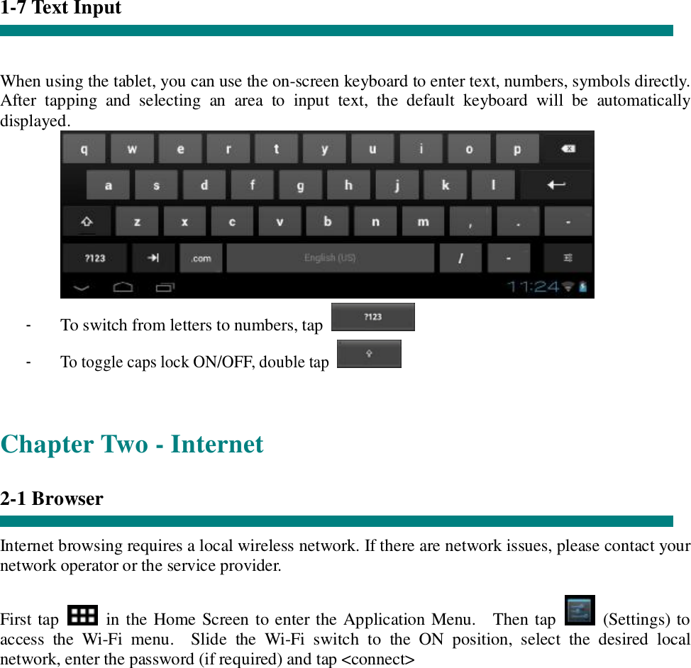 1-7 Text Input   When using the tablet, you can use the on-screen keyboard to enter text, numbers, symbols directly. After tapping and selecting an area to input text, the default keyboard will be automatically displayed.  - To switch from letters to numbers, tap   - To toggle caps lock ON/OFF, double tap    Chapter Two - Internet  2-1 Browser  Internet browsing requires a local wireless network. If there are network issues, please contact your network operator or the service provider.  First tap   in the Home Screen to enter the Application Menu.  Then tap   (Settings) to access the Wi-Fi menu.  Slide the Wi-Fi switch to the ON position, select the desired local network, enter the password (if required) and tap &lt;connect&gt;  