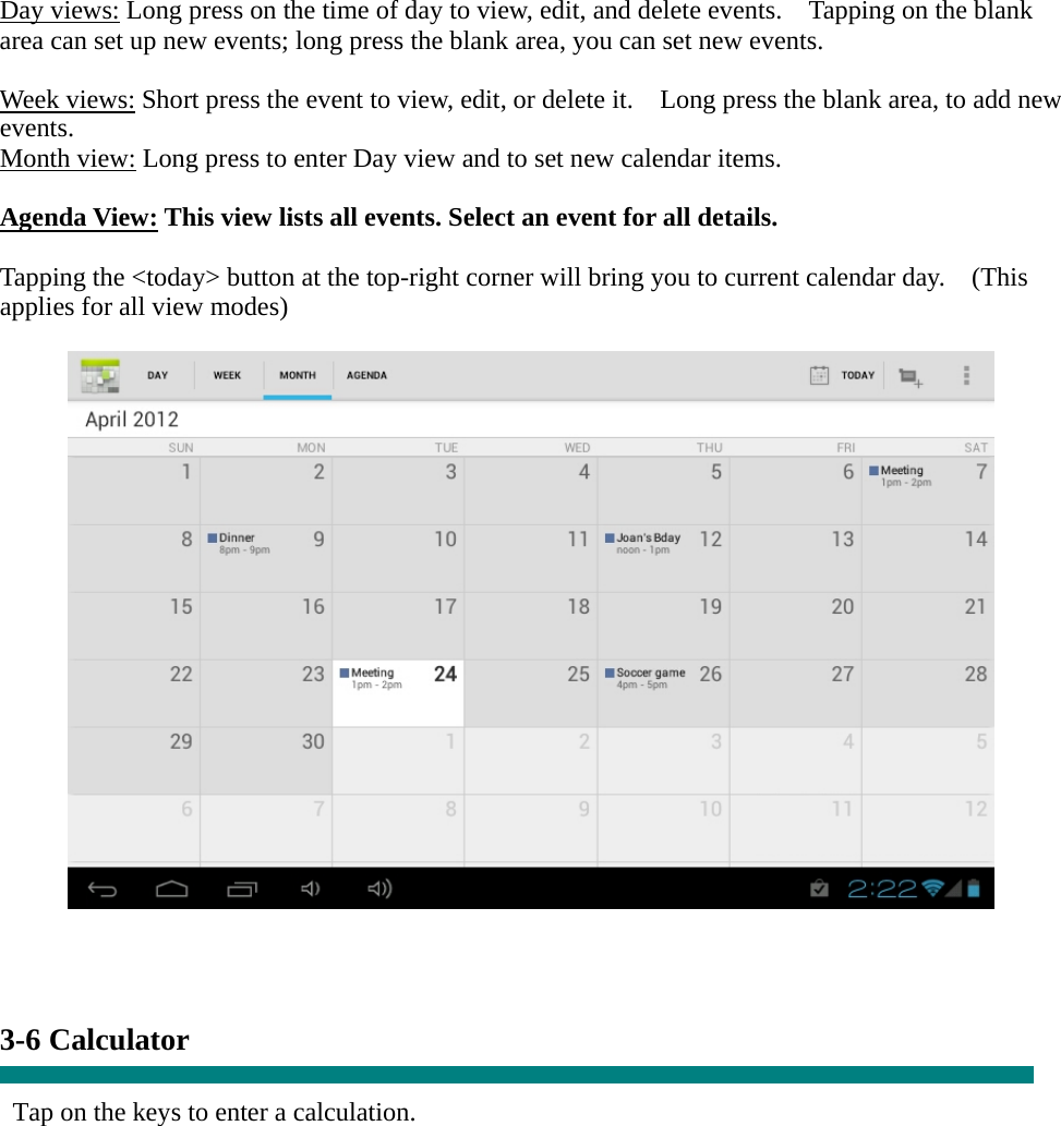 Day views: Long press on the time of day to view, edit, and delete events.    Tapping on the blank area can set up new events; long press the blank area, you can set new events.  Week views: Short press the event to view, edit, or delete it.    Long press the blank area, to add new events. Month view: Long press to enter Day view and to set new calendar items.  Agenda View: This view lists all events. Select an event for all details.  Tapping the &lt;today&gt; button at the top-right corner will bring you to current calendar day.    (This applies for all view modes)      3-6 Calculator  Tap on the keys to enter a calculation. 