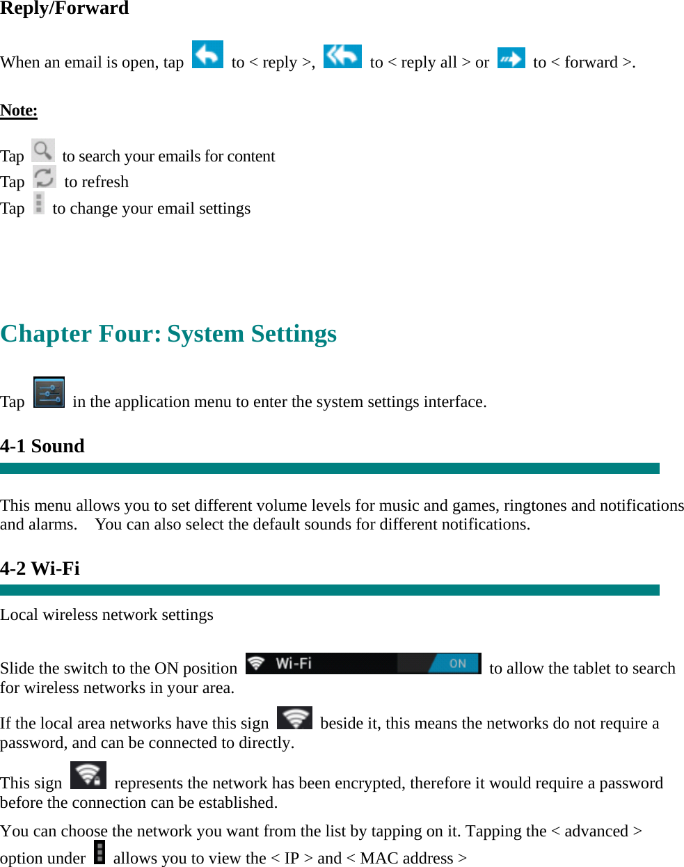 Reply/Forward  When an email is open, tap    to &lt; reply &gt;,    to &lt; reply all &gt; or    to &lt; forward &gt;.    Note:  Tap    to search your emails for content Tap   to refresh  Tap    to change your email settings     Chapter Four: System Settings  Tap    in the application menu to enter the system settings interface.  4-1 Sound   This menu allows you to set different volume levels for music and games, ringtones and notifications and alarms.    You can also select the default sounds for different notifications.    4-2 Wi-Fi  Local wireless network settings    Slide the switch to the ON position    to allow the tablet to search for wireless networks in your area. If the local area networks have this sign    beside it, this means the networks do not require a password, and can be connected to directly.   This sign    represents the network has been encrypted, therefore it would require a password before the connection can be established. You can choose the network you want from the list by tapping on it. Tapping the &lt; advanced &gt; option under    allows you to view the &lt; IP &gt; and &lt; MAC address &gt;   