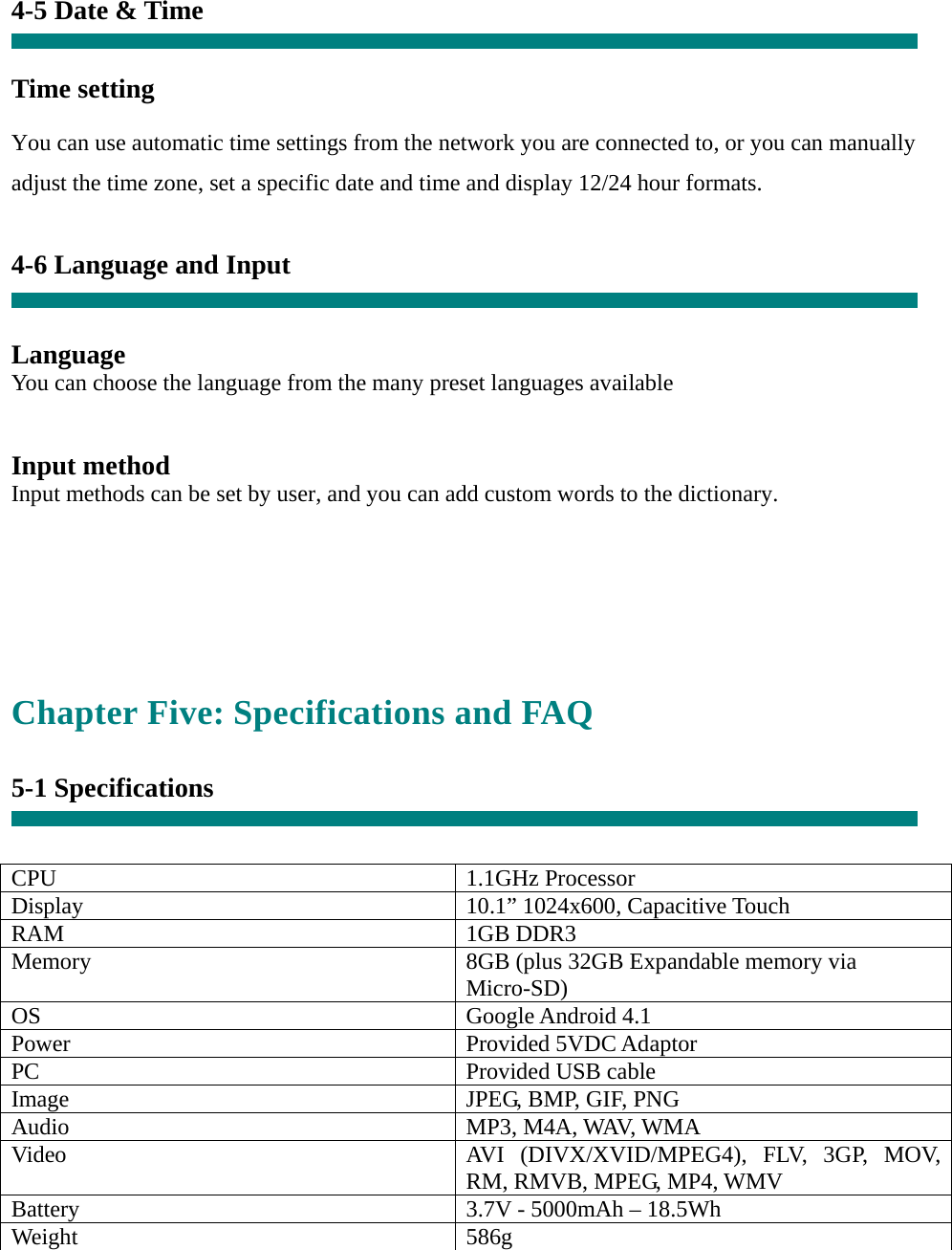 4-5 Date &amp; Time   Time setting     You can use automatic time settings from the network you are connected to, or you can manually adjust the time zone, set a specific date and time and display 12/24 hour formats.    4-6 Language and Input   Language You can choose the language from the many preset languages available   Input method Input methods can be set by user, and you can add custom words to the dictionary.    Chapter Five: Specifications and FAQ  5-1 Specifications   CPU 1.1GHz Processor Display  10.1” 1024x600, Capacitive Touch RAM 1GB DDR3 Memory  8GB (plus 32GB Expandable memory via Micro-SD) OS Google Android 4.1 Power Provided 5VDC Adaptor PC  Provided USB cableImage  JPEG, BMP, GIF, PNG Audio MP3, M4A, WAV, WMA Video  AVI (DIVX/XVID/MPEG4), FLV, 3GP, MOV, RM, RMVB, MPEG, MP4, WMV Battery  3.7V - 5000mAh – 18.5Wh Weight 586g  