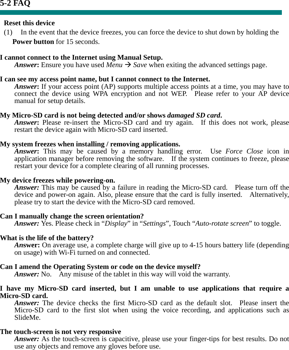 5-2 FAQ  Reset this device (1)    In the event that the device freezes, you can force the device to shut down by holding the Power button for 15 seconds.  I cannot connect to the Internet using Manual Setup. Answer: Ensure you have used Menu Æ Save when exiting the advanced settings page.  I can see my access point name, but I cannot connect to the Internet. Answer: If your access point (AP) supports multiple access points at a time, you may have to connect the device using WPA encryption and not WEP.  Please refer to your AP device manual for setup details.  My Micro-SD card is not being detected and/or shows damaged SD card. Answer: Please re-insert the Micro-SD card and try again.  If this does not work, please restart the device again with Micro-SD card inserted.  My system freezes when installing / removing applications. Answer: This may be caused by a memory handling error.  Use Force Close icon in application manager before removing the software.    If the system continues to freeze, please restart your device for a complete clearing of all running processes.  My device freezes while powering-on. Answer: This may be caused by a failure in reading the Micro-SD card.    Please turn off the device and power-on again. Also, please ensure that the card is fully inserted.    Alternatively, please try to start the device with the Micro-SD card removed.  Can I manually change the screen orientation? Answer: Yes. Please check in “Display” in “Settings”, Touch “Auto-rotate screen” to toggle.  What is the life of the battery? Answer: On average use, a complete charge will give up to 4-15 hours battery life (depending on usage) with Wi-Fi turned on and connected.  Can I amend the Operating System or code on the device myself? Answer: No.    Any misuse of the tablet in this way will void the warranty.  I have my Micro-SD card inserted, but I am unable to use applications that require a Micro-SD card. Answer: The device checks the first Micro-SD card as the default slot.  Please insert the Micro-SD card to the first slot when using the voice recording, and applications such as SlideMe.  The touch-screen is not very responsive Answer: As the touch-screen is capacitive, please use your finger-tips for best results. Do not use any objects and remove any gloves before use.      