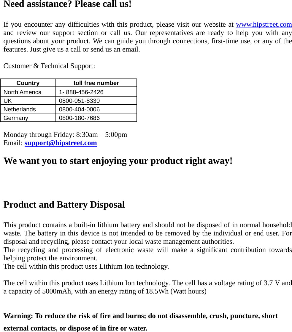 Need assistance? Please call us!  If you encounter any difficulties with this product, please visit our website at www.hipstreet.com and review our support section or call us. Our representatives are ready to help you with any questions about your product. We can guide you through connections, first-time use, or any of the features. Just give us a call or send us an email.  Customer &amp; Technical Support:  Country   toll free number  North America    1- 888-456-2426 UK 0800-051-8330 Netherlands 0800-404-0006 Germany 0800-180-7686  Monday through Friday: 8:30am – 5:00pm Email: support@hipstreet.com  We want you to start enjoying your product right away!   Product and Battery Disposal  This product contains a built-in lithium battery and should not be disposed of in normal household waste. The battery in this device is not intended to be removed by the individual or end user. For disposal and recycling, please contact your local waste management authorities.   The recycling and processing of electronic waste will make a significant contribution towards helping protect the environment.   The cell within this product uses Lithium Ion technology.  The cell within this product uses Lithium Ion technology. The cell has a voltage rating of 3.7 V and a capacity of 5000mAh, with an energy rating of 18.5Wh (Watt hours)  Warning: To reduce the risk of fire and burns; do not disassemble, crush, puncture, short external contacts, or dispose of in fire or water.    