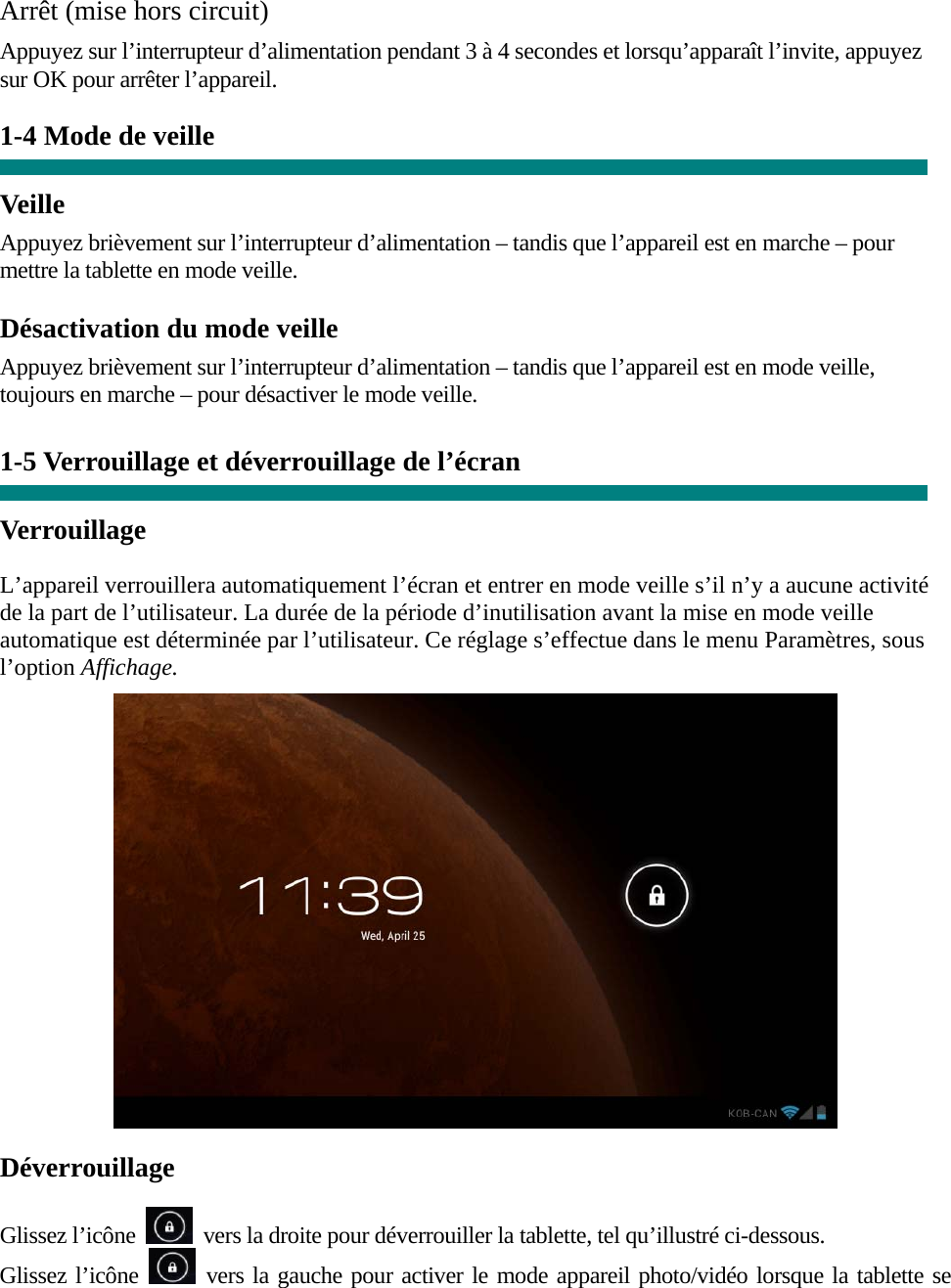  Arrêt (mise hors circuit)  Appuyez sur l’interrupteur d’alimentation pendant 3 à 4 secondes et lorsqu’apparaît l’invite, appuyez sur OK pour arrêter l’appareil.  1-4 Mode de veille   Veille Appuyez brièvement sur l’interrupteur d’alimentation – tandis que l’appareil est en marche – pour mettre la tablette en mode veille. Désactivation du mode veille Appuyez brièvement sur l’interrupteur d’alimentation – tandis que l’appareil est en mode veille, toujours en marche – pour désactiver le mode veille.   1-5 Verrouillage et déverrouillage de l’écran  Verrouillage  L’appareil verrouillera automatiquement l’écran et entrer en mode veille s’il n’y a aucune activité de la part de l’utilisateur. La durée de la période d’inutilisation avant la mise en mode veille automatique est déterminée par l’utilisateur. Ce réglage s’effectue dans le menu Paramètres, sous l’option Affichage.   Déverrouillage  Glissez l’icône    vers la droite pour déverrouiller la tablette, tel qu’illustré ci-dessous. Glissez l’icône   vers la gauche pour activer le mode appareil photo/vidéo lorsque la tablette se 