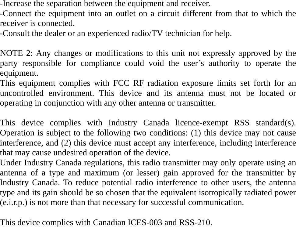 -Increase the separation between the equipment and receiver. -Connect the equipment into an outlet on a circuit different from that to which the receiver is connected. -Consult the dealer or an experienced radio/TV technician for help.  NOTE 2: Any changes or modifications to this unit not expressly approved by the party responsible for compliance could void the user’s authority to operate the equipment. This equipment complies with FCC RF radiation exposure limits set forth for an uncontrolled environment. This device and its antenna must not be located or operating in conjunction with any other antenna or transmitter.  This device complies with Industry Canada licence-exempt RSS standard(s). Operation is subject to the following two conditions: (1) this device may not cause interference, and (2) this device must accept any interference, including interference that may cause undesired operation of the device. Under Industry Canada regulations, this radio transmitter may only operate using an antenna of a type and maximum (or lesser) gain approved for the transmitter by Industry Canada. To reduce potential radio interference to other users, the antenna type and its gain should be so chosen that the equivalent isotropically radiated power (e.i.r.p.) is not more than that necessary for successful communication.  This device complies with Canadian ICES-003 and RSS-210.           