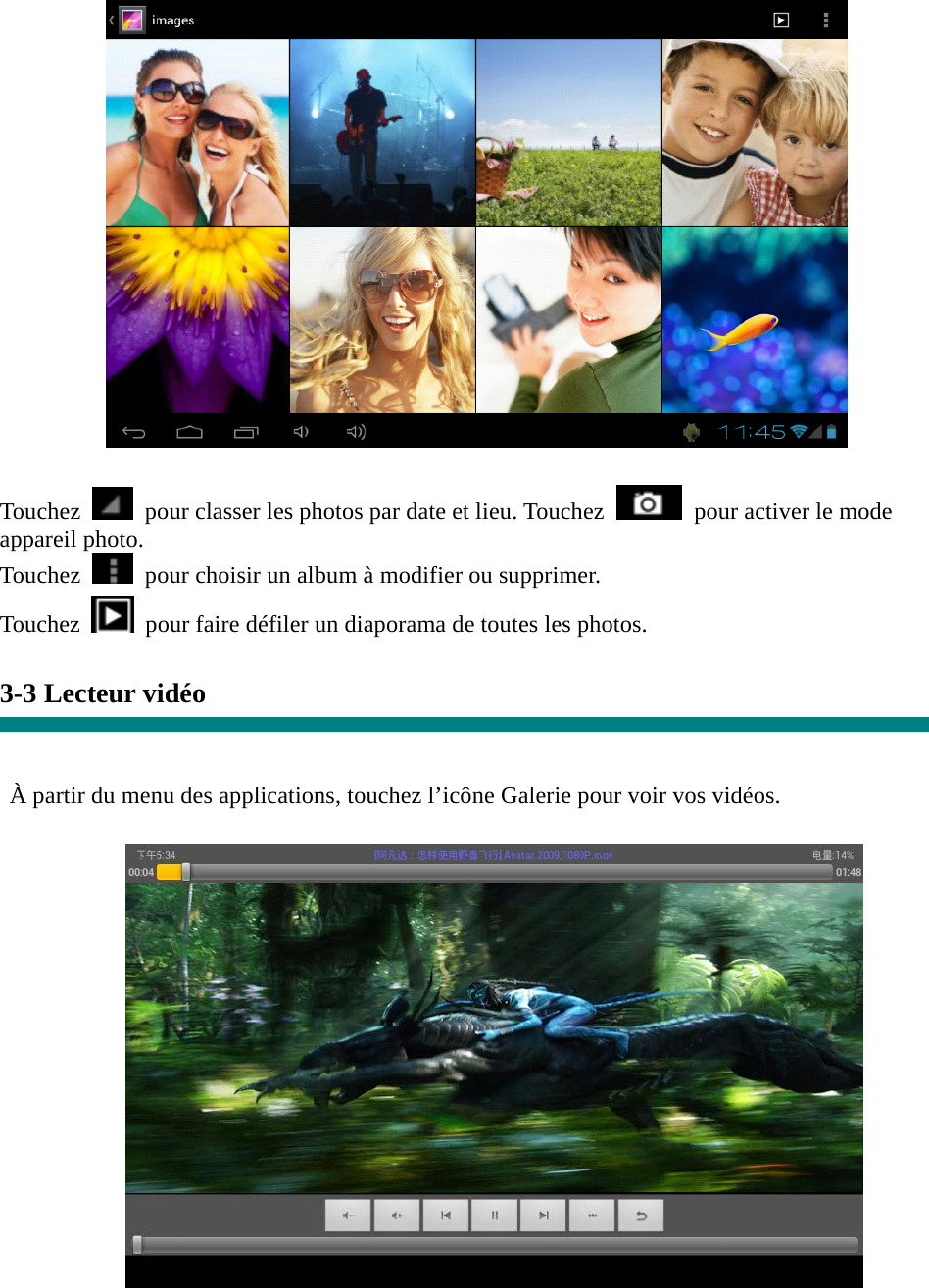   Touchez    pour classer les photos par date et lieu. Touchez    pour activer le mode appareil photo. Touchez    pour choisir un album à modifier ou supprimer. Touchez   pour faire défiler un diaporama de toutes les photos.  3-3 Lecteur vidéo   À partir du menu des applications, touchez l’icône Galerie pour voir vos vidéos.   