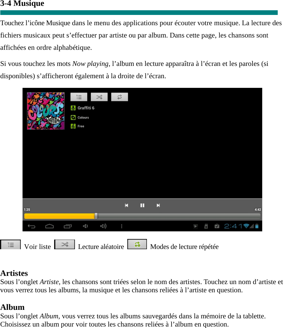  3-4 Musique  Touchez l’icône Musique dans le menu des applications pour écouter votre musique. La lecture des fichiers musicaux peut s’effectuer par artiste ou par album. Dans cette page, les chansons sont affichées en ordre alphabétique.   Si vous touchez les mots Now playing, l’album en lecture apparaîtra à l’écran et les paroles (si disponibles) s’afficheront également à la droite de l’écran.   Voir liste  Lecture aléatoire   Modes de lecture répétée   Artistes Sous l’onglet Artiste, les chansons sont triées selon le nom des artistes. Touchez un nom d’artiste et vous verrez tous les albums, la musique et les chansons reliées à l’artiste en question.  Album Sous l’onglet Album, vous verrez tous les albums sauvegardés dans la mémoire de la tablette.   Choisissez un album pour voir toutes les chansons reliées à l’album en question.   