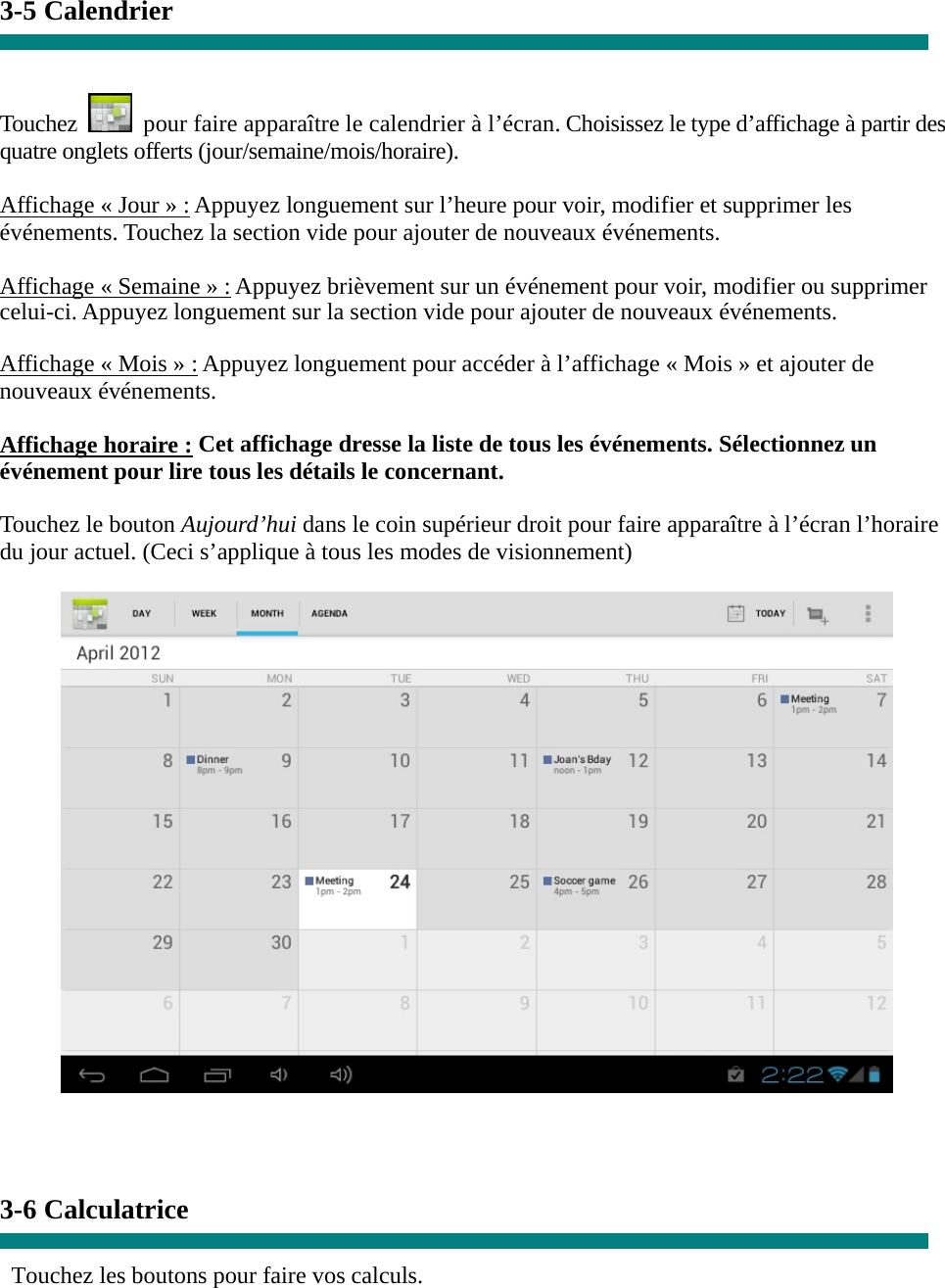 3-5 Calendrier   Touchez    pour faire apparaître le calendrier à l’écran. Choisissez le type d’affichage à partir des quatre onglets offerts (jour/semaine/mois/horaire).  Affichage « Jour » : Appuyez longuement sur l’heure pour voir, modifier et supprimer les événements. Touchez la section vide pour ajouter de nouveaux événements.  Affichage « Semaine » : Appuyez brièvement sur un événement pour voir, modifier ou supprimer celui-ci. Appuyez longuement sur la section vide pour ajouter de nouveaux événements.  Affichage « Mois » : Appuyez longuement pour accéder à l’affichage « Mois » et ajouter de nouveaux événements.  Affichage horaire : Cet affichage dresse la liste de tous les événements. Sélectionnez un événement pour lire tous les détails le concernant.  Touchez le bouton Aujourd’hui dans le coin supérieur droit pour faire apparaître à l’écran l’horaire du jour actuel. (Ceci s’applique à tous les modes de visionnement)      3-6 Calculatrice  Touchez les boutons pour faire vos calculs. 