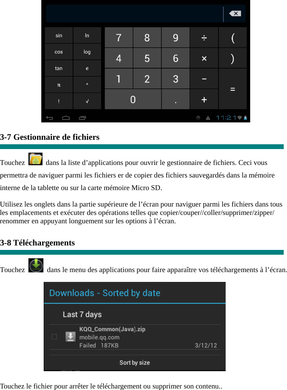   3-7 Gestionnaire de fichiers  Touchez    dans la liste d’applications pour ouvrir le gestionnaire de fichiers. Ceci vous permettra de naviguer parmi les fichiers er de copier des fichiers sauvegardés dans la mémoire interne de la tablette ou sur la carte mémoire Micro SD. Utilisez les onglets dans la partie supérieure de l’écran pour naviguer parmi les fichiers dans tous les emplacements et exécuter des opérations telles que copier/couper//coller/supprimer/zipper/ renommer en appuyant longuement sur les options à l’écran.  3-8 Téléchargements  Touchez   dans le menu des applications pour faire apparaître vos téléchargements à l’écran.           Touchez le fichier pour arrêter le téléchargement ou supprimer son contenu..  