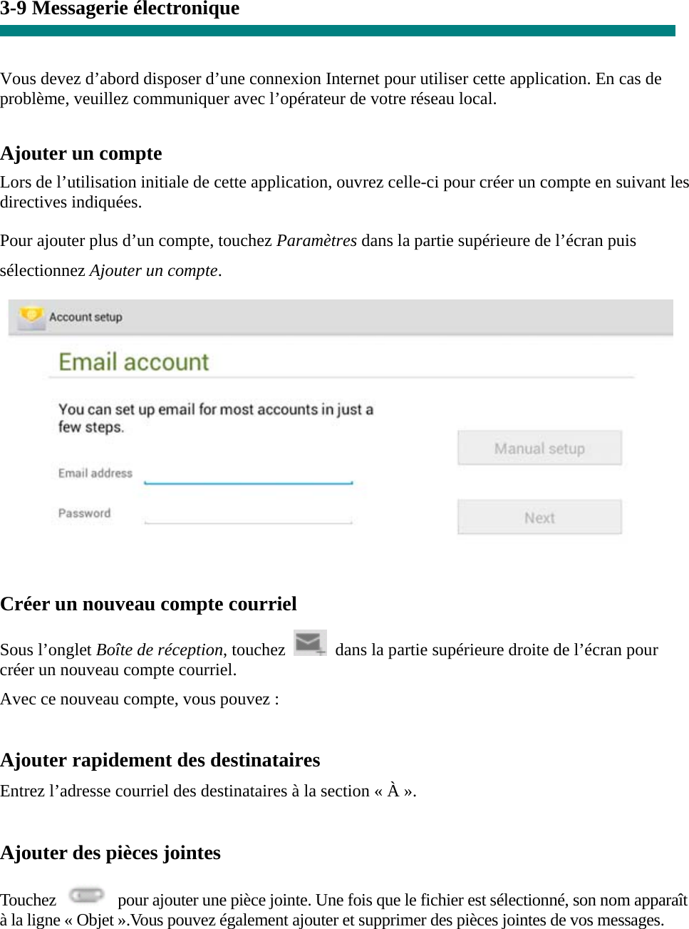 3-9 Messagerie électronique   Vous devez d’abord disposer d’une connexion Internet pour utiliser cette application. En cas de problème, veuillez communiquer avec l’opérateur de votre réseau local.  Ajouter un compte  Lors de l’utilisation initiale de cette application, ouvrez celle-ci pour créer un compte en suivant les directives indiquées.  Pour ajouter plus d’un compte, touchez Paramètres dans la partie supérieure de l’écran puis sélectionnez Ajouter un compte.    Créer un nouveau compte courriel  Sous l’onglet Boîte de réception, touchez    dans la partie supérieure droite de l’écran pour créer un nouveau compte courriel.   Avec ce nouveau compte, vous pouvez :    Ajouter rapidement des destinataires Entrez l’adresse courriel des destinataires à la section « À ».  Ajouter des pièces jointes  Touchez    pour ajouter une pièce jointe. Une fois que le fichier est sélectionné, son nom apparaît à la ligne « Objet ».Vous pouvez également ajouter et supprimer des pièces jointes de vos messages.  