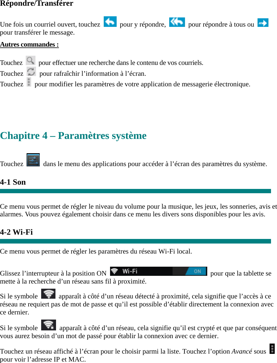 Répondre/Transférer  Une fois un courriel ouvert, touchez    pour y répondre,    pour répondre à tous ou   pour transférer le message.   Autres commandes :  Touchez    pour effectuer une recherche dans le contenu de vos courriels. Touchez    pour rafraîchir l’information à l’écran. Touchez    pour modifier les paramètres de votre application de messagerie électronique.     Chapitre 4 – Paramètres système  Touchez    dans le menu des applications pour accéder à l’écran des paramètres du système.  4-1 Son   Ce menu vous permet de régler le niveau du volume pour la musique, les jeux, les sonneries, avis et alarmes. Vous pouvez également choisir dans ce menu les divers sons disponibles pour les avis.    4-2 Wi-Fi  Ce menu vous permet de régler les paramètres du réseau Wi-Fi local.    Glissez l’interrupteur à la position ON    pour que la tablette se mette à la recherche d’un réseau sans fil à proximité. Si le symbole    apparaît à côté d’un réseau détecté à proximité, cela signifie que l’accès à ce réseau ne requiert pas de mot de passe et qu’il est possible d’établir directement la connexion avec ce dernier.   Si le symbole    apparaît à côté d’un réseau, cela signifie qu’il est crypté et que par conséquent vous aurez besoin d’un mot de passé pour établir la connexion avec ce dernier. Touchez un réseau affiché à l’écran pour le choisir parmi la liste. Touchez l’option Avancé sous   pour voir l’adresse IP et MAC.  