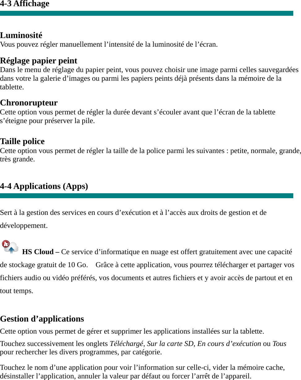 4-3 Affichage   Luminosité Vous pouvez régler manuellement l’intensité de la luminosité de l’écran.  Réglage papier peint Dans le menu de réglage du papier peint, vous pouvez choisir une image parmi celles sauvegardées dans votre la galerie d’images ou parmi les papiers peints déjà présents dans la mémoire de la tablette.  Chronorupteur Cette option vous permet de régler la durée devant s’écouler avant que l’écran de la tablette s’éteigne pour préserver la pile.  Taille police Cette option vous permet de régler la taille de la police parmi les suivantes : petite, normale, grande, très grande.   4-4 Applications (Apps)   Sert à la gestion des services en cours d’exécution et à l’accès aux droits de gestion et de développement.   HS Cloud – Ce service d’informatique en nuage est offert gratuitement avec une capacité de stockage gratuit de 10 Go.    Grâce à cette application, vous pourrez télécharger et partager vos fichiers audio ou vidéo préférés, vos documents et autres fichiers et y avoir accès de partout et en tout temps.  Gestion d’applications  Cette option vous permet de gérer et supprimer les applications installées sur la tablette.  Touchez successivement les onglets Téléchargé, Sur la carte SD, En cours d’exécution ou Tous pour rechercher les divers programmes, par catégorie.  Touchez le nom d’une application pour voir l’information sur celle-ci, vider la mémoire cache, désinstaller l’application, annuler la valeur par défaut ou forcer l’arrêt de l’appareil.   