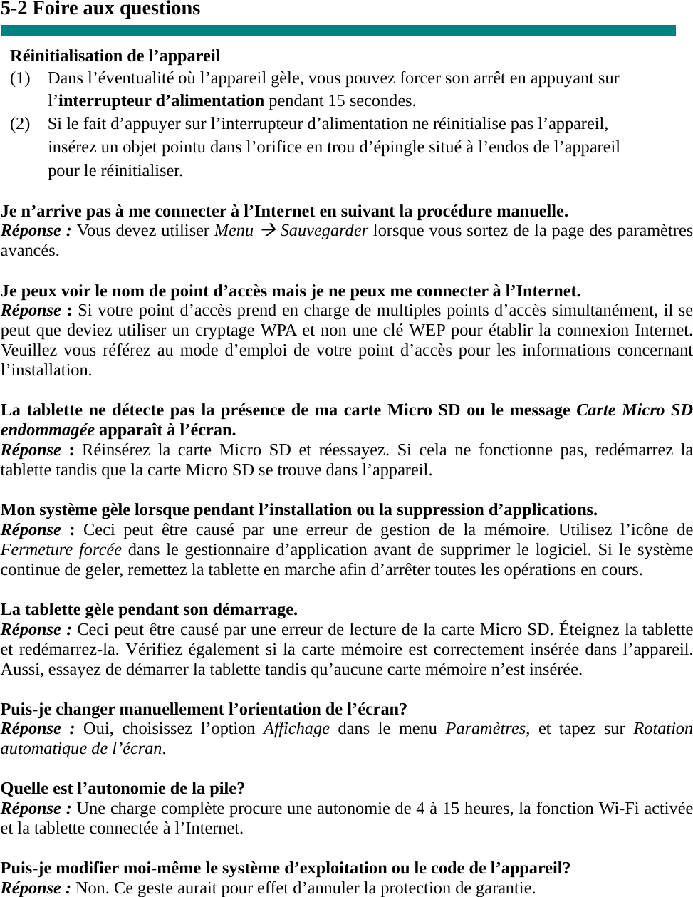 5-2 Foire aux questions  Réinitialisation de l’appareil (1)    Dans l’éventualité où l’appareil gèle, vous pouvez forcer son arrêt en appuyant sur     l’interrupteur d’alimentation pendant 15 secondes. (2)    Si le fait d’appuyer sur l’interrupteur d’alimentation ne réinitialise pas l’appareil,       insérez un objet pointu dans l’orifice en trou d’épingle situé à l’endos de l’appareil     pour le réinitialiser.  Je n’arrive pas à me connecter à l’Internet en suivant la procédure manuelle. Réponse : Vous devez utiliser Menu Æ Sauvegarder lorsque vous sortez de la page des paramètres avancés.  Je peux voir le nom de point d’accès mais je ne peux me connecter à l’Internet. Réponse : Si votre point d’accès prend en charge de multiples points d’accès simultanément, il se peut que deviez utiliser un cryptage WPA et non une clé WEP pour établir la connexion Internet. Veuillez vous référez au mode d’emploi de votre point d’accès pour les informations concernant l’installation.  La tablette ne détecte pas la présence de ma carte Micro SD ou le message Carte Micro SD endommagée apparaît à l’écran. Réponse  : Réinsérez la carte Micro SD et réessayez. Si cela ne fonctionne pas, redémarrez la tablette tandis que la carte Micro SD se trouve dans l’appareil.    Mon système gèle lorsque pendant l’installation ou la suppression d’applications. Réponse  : Ceci peut être causé par une erreur de gestion de la mémoire. Utilisez l’icône de Fermeture forcée dans le gestionnaire d’application avant de supprimer le logiciel. Si le système continue de geler, remettez la tablette en marche afin d’arrêter toutes les opérations en cours.  La tablette gèle pendant son démarrage. Réponse : Ceci peut être causé par une erreur de lecture de la carte Micro SD. Éteignez la tablette et redémarrez-la. Vérifiez également si la carte mémoire est correctement insérée dans l’appareil. Aussi, essayez de démarrer la tablette tandis qu’aucune carte mémoire n’est insérée.  Puis-je changer manuellement l’orientation de l’écran? Réponse : Oui, choisissez l’option Affichage dans le menu Paramètres, et tapez sur Rotation automatique de l’écran.  Quelle est l’autonomie de la pile? Réponse : Une charge complète procure une autonomie de 4 à 15 heures, la fonction Wi-Fi activée et la tablette connectée à l’Internet.  Puis-je modifier moi-même le système d’exploitation ou le code de l’appareil? Réponse : Non. Ce geste aurait pour effet d’annuler la protection de garantie.  