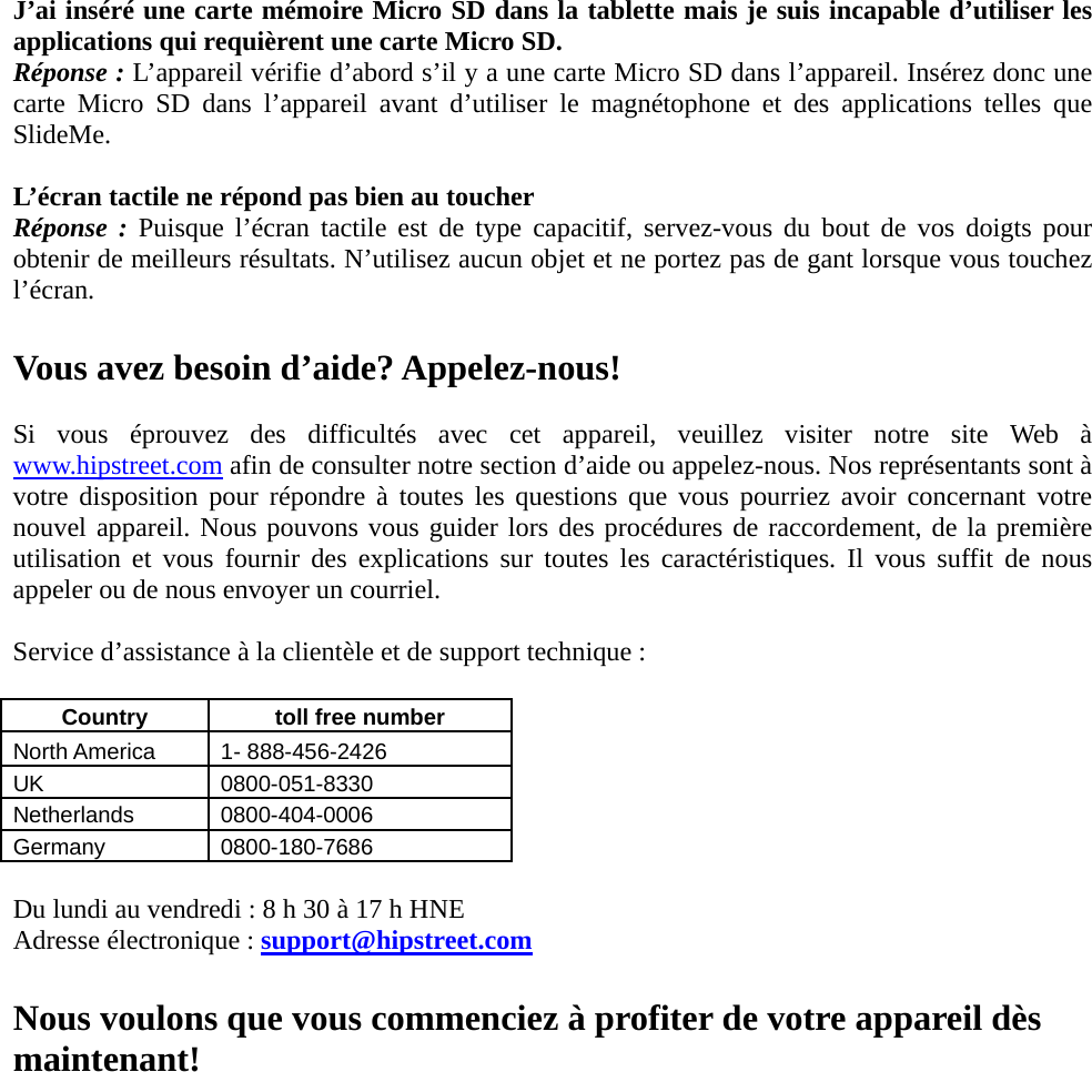 J’ai inséré une carte mémoire Micro SD dans la tablette mais je suis incapable d’utiliser les applications qui requièrent une carte Micro SD. Réponse : L’appareil vérifie d’abord s’il y a une carte Micro SD dans l’appareil. Insérez donc une carte Micro SD dans l’appareil avant d’utiliser le magnétophone et des applications telles que SlideMe.  L’écran tactile ne répond pas bien au toucher Réponse : Puisque l’écran tactile est de type capacitif, servez-vous du bout de vos doigts pour obtenir de meilleurs résultats. N’utilisez aucun objet et ne portez pas de gant lorsque vous touchez l’écran.  Vous avez besoin d’aide? Appelez-nous!  Si vous éprouvez des difficultés avec cet appareil, veuillez visiter notre site Web à www.hipstreet.com afin de consulter notre section d’aide ou appelez-nous. Nos représentants sont à votre disposition pour répondre à toutes les questions que vous pourriez avoir concernant votre nouvel appareil. Nous pouvons vous guider lors des procédures de raccordement, de la première utilisation et vous fournir des explications sur toutes les caractéristiques. Il vous suffit de nous appeler ou de nous envoyer un courriel.  Service d’assistance à la clientèle et de support technique :  Country   toll free number  North America    1- 888-456-2426 UK 0800-051-8330 Netherlands 0800-404-0006 Germany 0800-180-7686  Du lundi au vendredi : 8 h 30 à 17 h HNE Adresse électronique : support@hipstreet.com  Nous voulons que vous commenciez à profiter de votre appareil dès maintenant!          