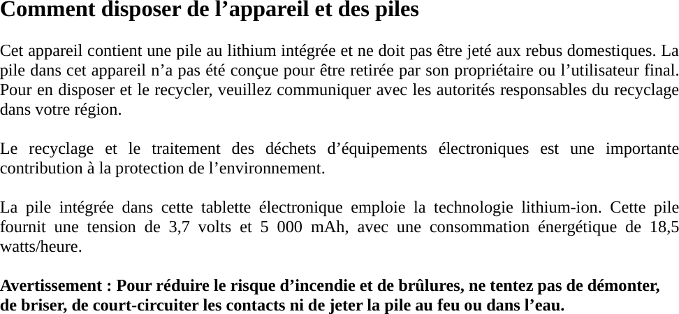 Comment disposer de l’appareil et des piles  Cet appareil contient une pile au lithium intégrée et ne doit pas être jeté aux rebus domestiques. La pile dans cet appareil n’a pas été conçue pour être retirée par son propriétaire ou l’utilisateur final. Pour en disposer et le recycler, veuillez communiquer avec les autorités responsables du recyclage dans votre région.    Le recyclage et le traitement des déchets d’équipements électroniques est une importante contribution à la protection de l’environnement.  La pile intégrée dans cette tablette électronique emploie la technologie lithium-ion. Cette pile fournit une tension de 3,7 volts et 5 000 mAh, avec une consommation énergétique de 18,5 watts/heure.  Avertissement : Pour réduire le risque d’incendie et de brûlures, ne tentez pas de démonter, de briser, de court-circuiter les contacts ni de jeter la pile au feu ou dans l’eau.                  