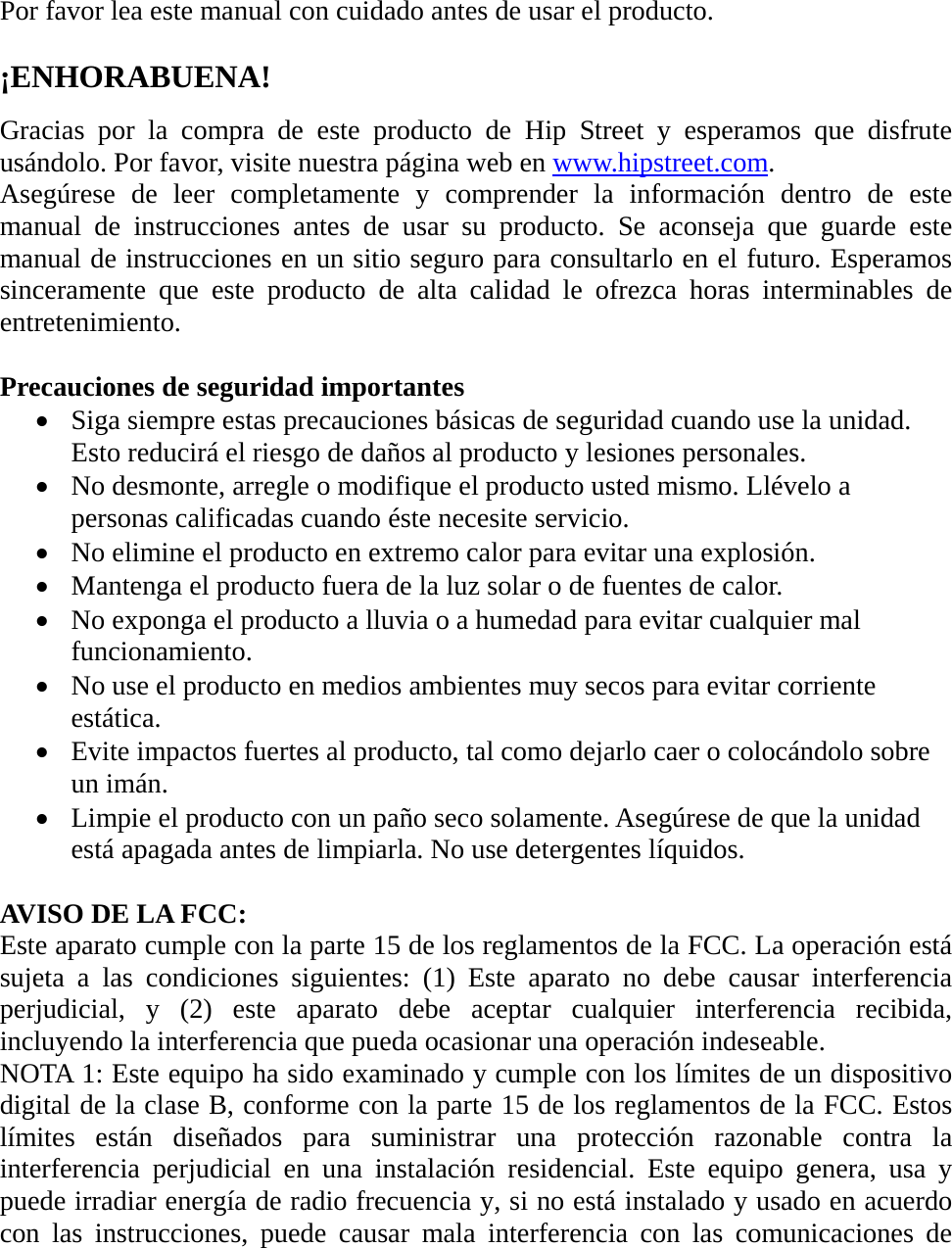  Por favor lea este manual con cuidado antes de usar el producto.  ¡ENHORABUENA!  Gracias por la compra de este producto de Hip Street y esperamos que disfrute usándolo. Por favor, visite nuestra página web en www.hipstreet.com. Asegúrese de leer completamente y comprender la información dentro de este manual de instrucciones antes de usar su producto. Se aconseja que guarde este manual de instrucciones en un sitio seguro para consultarlo en el futuro. Esperamos sinceramente que este producto de alta calidad le ofrezca horas interminables de entretenimiento.  Precauciones de seguridad importantes • Siga siempre estas precauciones básicas de seguridad cuando use la unidad. Esto reducirá el riesgo de daños al producto y lesiones personales. • No desmonte, arregle o modifique el producto usted mismo. Llévelo a personas calificadas cuando éste necesite servicio. • No elimine el producto en extremo calor para evitar una explosión. • Mantenga el producto fuera de la luz solar o de fuentes de calor. • No exponga el producto a lluvia o a humedad para evitar cualquier mal funcionamiento. • No use el producto en medios ambientes muy secos para evitar corriente estática. • Evite impactos fuertes al producto, tal como dejarlo caer o colocándolo sobre un imán.   • Limpie el producto con un paño seco solamente. Asegúrese de que la unidad está apagada antes de limpiarla. No use detergentes líquidos.  AVISO DE LA FCC: Este aparato cumple con la parte 15 de los reglamentos de la FCC. La operación está sujeta a las condiciones siguientes: (1) Este aparato no debe causar interferencia perjudicial, y (2) este aparato debe aceptar cualquier interferencia recibida, incluyendo la interferencia que pueda ocasionar una operación indeseable. NOTA 1: Este equipo ha sido examinado y cumple con los límites de un dispositivo digital de la clase B, conforme con la parte 15 de los reglamentos de la FCC. Estos límites están diseñados para suministrar una protección razonable contra la interferencia perjudicial en una instalación residencial. Este equipo genera, usa y puede irradiar energía de radio frecuencia y, si no está instalado y usado en acuerdo con las instrucciones, puede causar mala interferencia con las comunicaciones de 