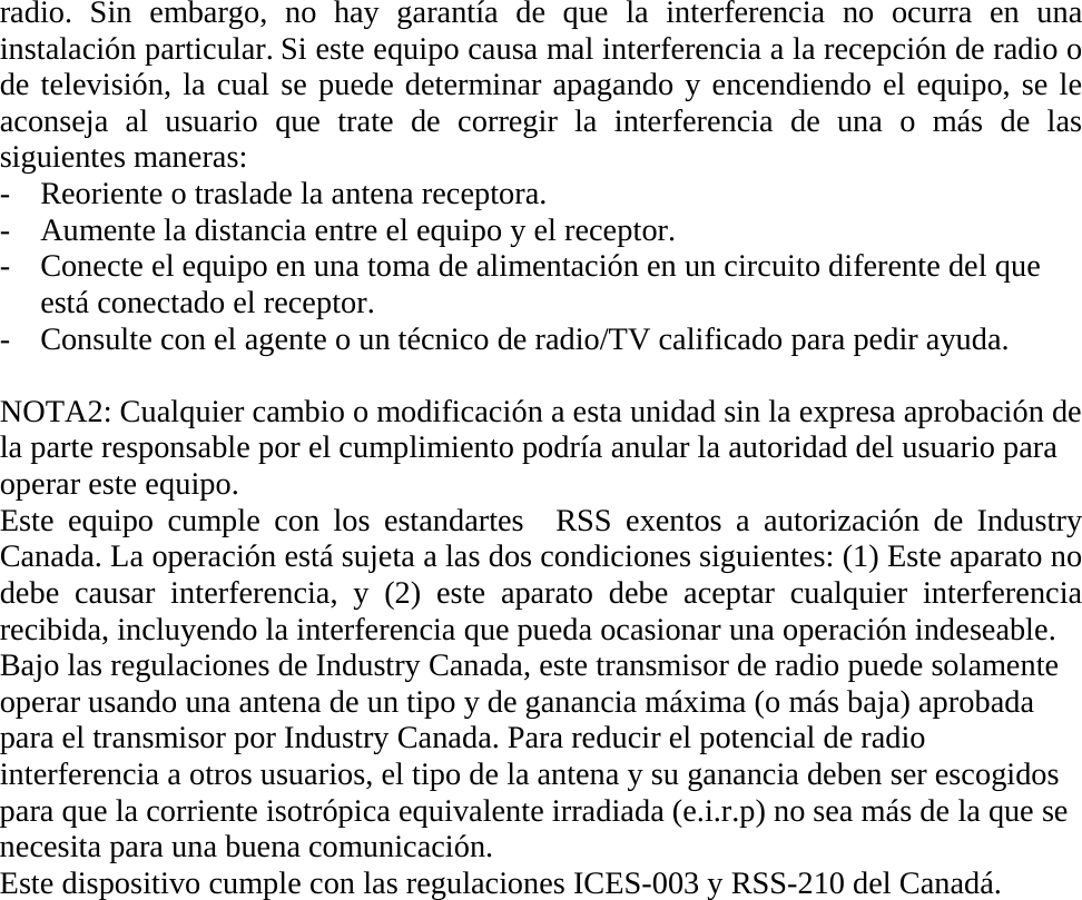 radio. Sin embargo, no hay garantía de que la interferencia no ocurra en una instalación particular. Si este equipo causa mal interferencia a la recepción de radio o de televisión, la cual se puede determinar apagando y encendiendo el equipo, se le aconseja al usuario que trate de corregir la interferencia de una o más de las siguientes maneras: - Reoriente o traslade la antena receptora. - Aumente la distancia entre el equipo y el receptor. - Conecte el equipo en una toma de alimentación en un circuito diferente del que está conectado el receptor. - Consulte con el agente o un técnico de radio/TV calificado para pedir ayuda.  NOTA2: Cualquier cambio o modificación a esta unidad sin la expresa aprobación de la parte responsable por el cumplimiento podría anular la autoridad del usuario para operar este equipo. Este equipo cumple con los estandartes  RSS exentos a autorización de Industry Canada. La operación está sujeta a las dos condiciones siguientes: (1) Este aparato no debe causar interferencia, y (2) este aparato debe aceptar cualquier interferencia recibida, incluyendo la interferencia que pueda ocasionar una operación indeseable. Bajo las regulaciones de Industry Canada, este transmisor de radio puede solamente operar usando una antena de un tipo y de ganancia máxima (o más baja) aprobada para el transmisor por Industry Canada. Para reducir el potencial de radio interferencia a otros usuarios, el tipo de la antena y su ganancia deben ser escogidos para que la corriente isotrópica equivalente irradiada (e.i.r.p) no sea más de la que se necesita para una buena comunicación.   Este dispositivo cumple con las regulaciones ICES-003 y RSS-210 del Canadá.                 