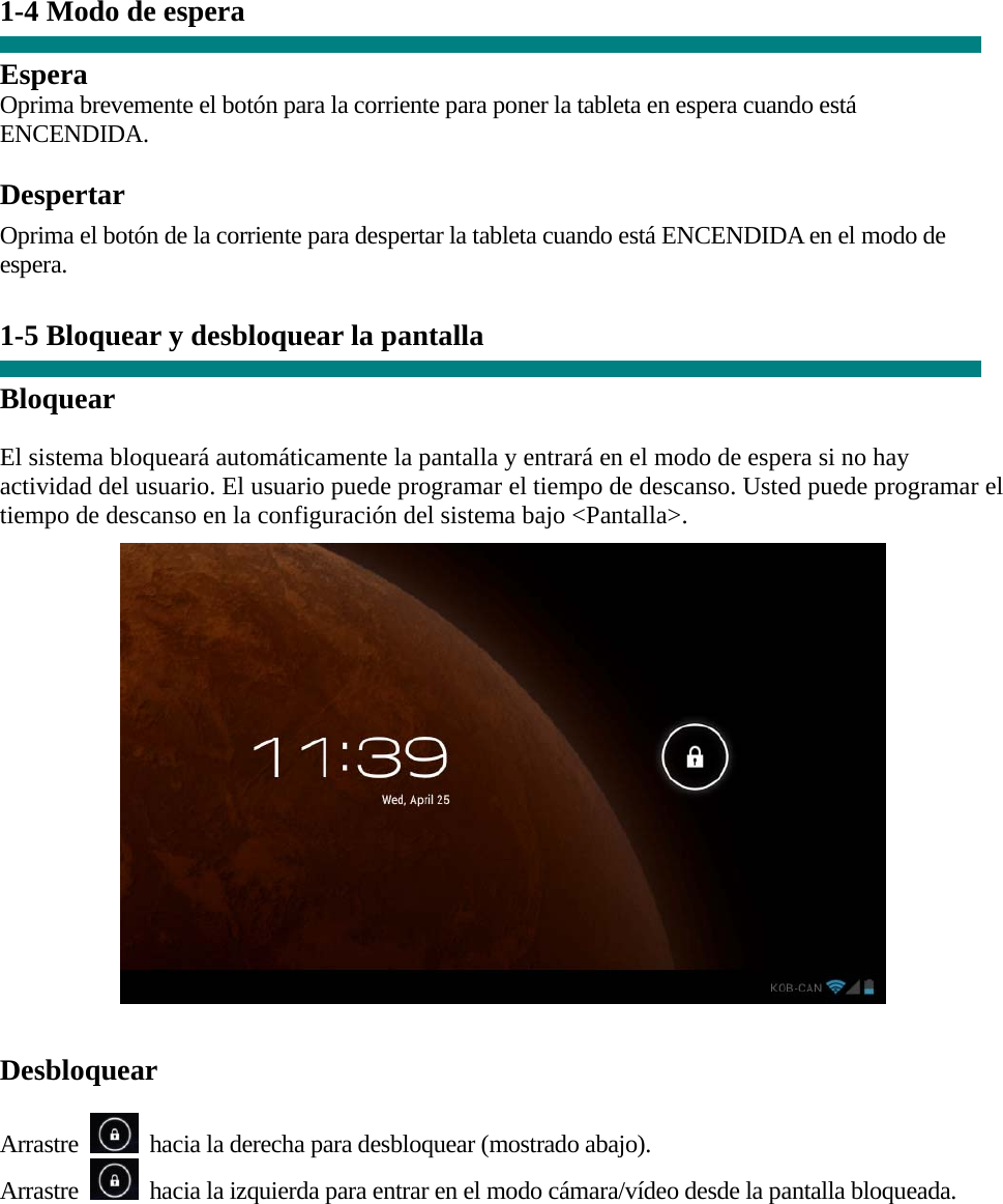 1-4 Modo de espera   Espera Oprima brevemente el botón para la corriente para poner la tableta en espera cuando está ENCENDIDA.  Despertar Oprima el botón de la corriente para despertar la tableta cuando está ENCENDIDA en el modo de espera.   1-5 Bloquear y desbloquear la pantalla  Bloquear  El sistema bloqueará automáticamente la pantalla y entrará en el modo de espera si no hay actividad del usuario. El usuario puede programar el tiempo de descanso. Usted puede programar el tiempo de descanso en la configuración del sistema bajo &lt;Pantalla&gt;.    Desbloquear  Arrastre    hacia la derecha para desbloquear (mostrado abajo). Arrastre    hacia la izquierda para entrar en el modo cámara/vídeo desde la pantalla bloqueada.  