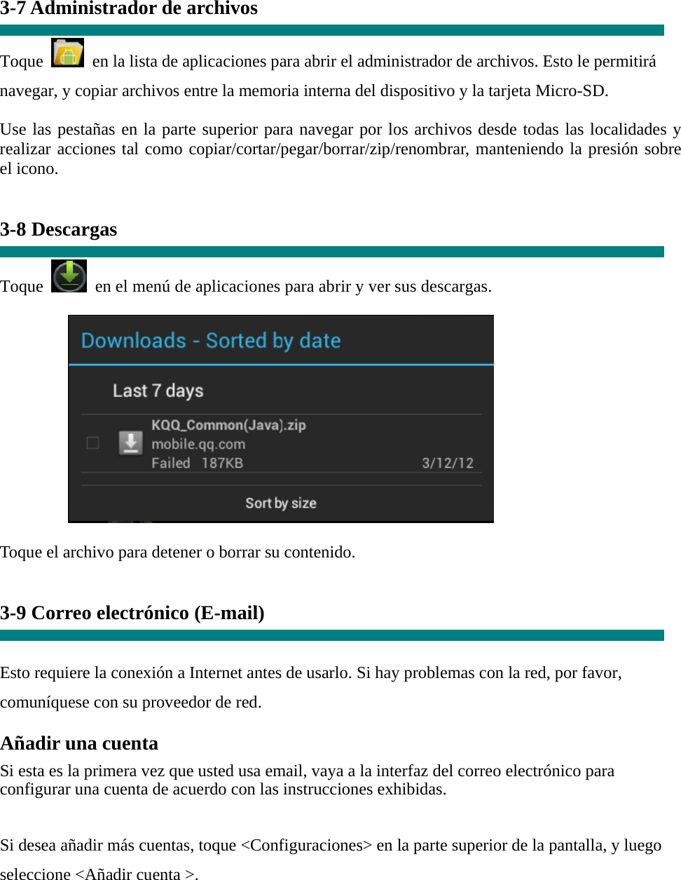 3-7 Administrador de archivos  Toque    en la lista de aplicaciones para abrir el administrador de archivos. Esto le permitirá navegar, y copiar archivos entre la memoria interna del dispositivo y la tarjeta Micro-SD. Use las pestañas en la parte superior para navegar por los archivos desde todas las localidades y realizar acciones tal como copiar/cortar/pegar/borrar/zip/renombrar, manteniendo la presión sobre el icono.   3-8 Descargas  Toque   en el menú de aplicaciones para abrir y ver sus descargas.           Toque el archivo para detener o borrar su contenido.   3-9 Correo electrónico (E-mail)   Esto requiere la conexión a Internet antes de usarlo. Si hay problemas con la red, por favor, comuníquese con su proveedor de red. Añadir una cuenta  Si esta es la primera vez que usted usa email, vaya a la interfaz del correo electrónico para configurar una cuenta de acuerdo con las instrucciones exhibidas.   Si desea añadir más cuentas, toque &lt;Configuraciones&gt; en la parte superior de la pantalla, y luego seleccione &lt;Añadir cuenta &gt;. 