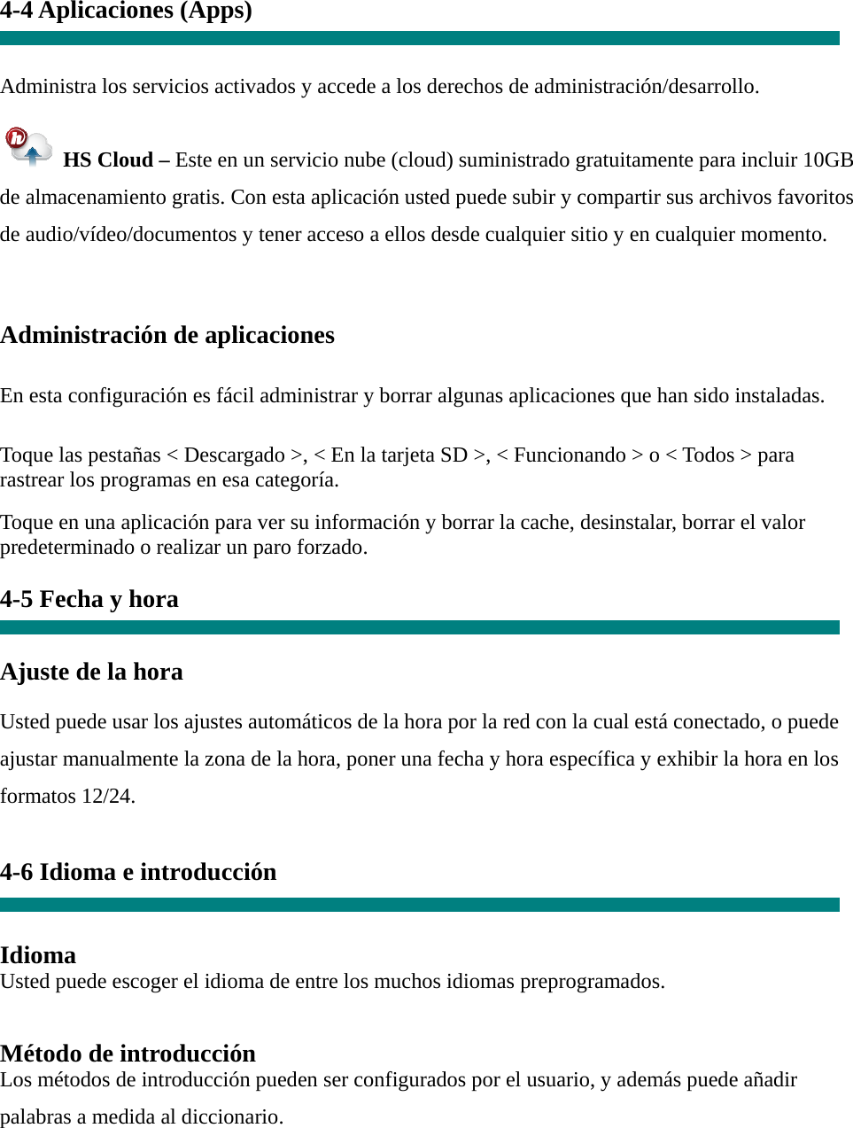 4-4 Aplicaciones (Apps)   Administra los servicios activados y accede a los derechos de administración/desarrollo.   HS Cloud – Este en un servicio nube (cloud) suministrado gratuitamente para incluir 10GB de almacenamiento gratis. Con esta aplicación usted puede subir y compartir sus archivos favoritos de audio/vídeo/documentos y tener acceso a ellos desde cualquier sitio y en cualquier momento.  Administración de aplicaciones   En esta configuración es fácil administrar y borrar algunas aplicaciones que han sido instaladas.   Toque las pestañas &lt; Descargado &gt;, &lt; En la tarjeta SD &gt;, &lt; Funcionando &gt; o &lt; Todos &gt; para rastrear los programas en esa categoría.  Toque en una aplicación para ver su información y borrar la cache, desinstalar, borrar el valor predeterminado o realizar un paro forzado.  4-5 Fecha y hora   Ajuste de la hora   Usted puede usar los ajustes automáticos de la hora por la red con la cual está conectado, o puede ajustar manualmente la zona de la hora, poner una fecha y hora específica y exhibir la hora en los formatos 12/24.  4-6 Idioma e introducción   Idioma Usted puede escoger el idioma de entre los muchos idiomas preprogramados.   Método de introducción Los métodos de introducción pueden ser configurados por el usuario, y además puede añadir palabras a medida al diccionario. 