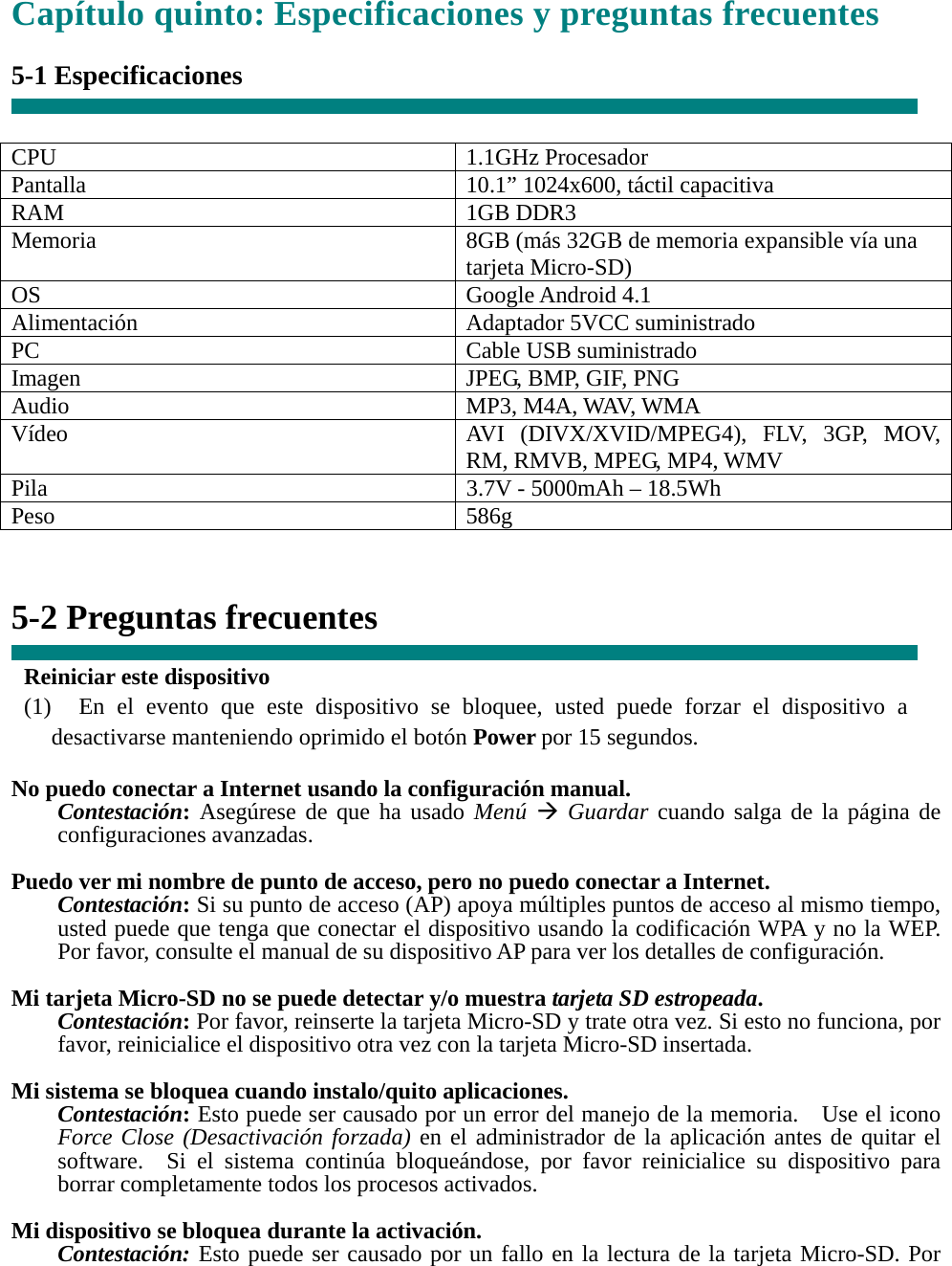 Capítulo quinto: Especificaciones y preguntas frecuentes  5-1 Especificaciones   CPU 1.1GHz Procesador Pantalla    10.1” 1024x600, táctil capacitiva RAM 1GB DDR3 Memoria    8GB (más 32GB de memoria expansible vía una tarjeta Micro-SD) OS Google Android 4.1 Alimentación Adaptador 5VCC suministrado PC Cable USB suministrado Imagen  JPEG, BMP, GIF, PNG Audio MP3, M4A, WAV, WMA Vídeo  AVI (DIVX/XVID/MPEG4), FLV, 3GP, MOV, RM, RMVB, MPEG, MP4, WMV Pila  3.7V - 5000mAh – 18.5Wh Peso 586g   5-2 Preguntas frecuentes  Reiniciar este dispositivo (1)  En el evento que este dispositivo se bloquee, usted puede forzar el dispositivo a desactivarse manteniendo oprimido el botón Power por 15 segundos.  No puedo conectar a Internet usando la configuración manual. Contestación: Asegúrese de que ha usado Menú Æ Guardar cuando salga de la página de configuraciones avanzadas.  Puedo ver mi nombre de punto de acceso, pero no puedo conectar a Internet. Contestación: Si su punto de acceso (AP) apoya múltiples puntos de acceso al mismo tiempo, usted puede que tenga que conectar el dispositivo usando la codificación WPA y no la WEP.   Por favor, consulte el manual de su dispositivo AP para ver los detalles de configuración.  Mi tarjeta Micro-SD no se puede detectar y/o muestra tarjeta SD estropeada. Contestación: Por favor, reinserte la tarjeta Micro-SD y trate otra vez. Si esto no funciona, por favor, reinicialice el dispositivo otra vez con la tarjeta Micro-SD insertada.  Mi sistema se bloquea cuando instalo/quito aplicaciones. Contestación: Esto puede ser causado por un error del manejo de la memoria.    Use el icono Force Close (Desactivación forzada) en el administrador de la aplicación antes de quitar el software.  Si el sistema continúa bloqueándose, por favor reinicialice su dispositivo para borrar completamente todos los procesos activados.  Mi dispositivo se bloquea durante la activación. Contestación: Esto puede ser causado por un fallo en la lectura de la tarjeta Micro-SD. Por 