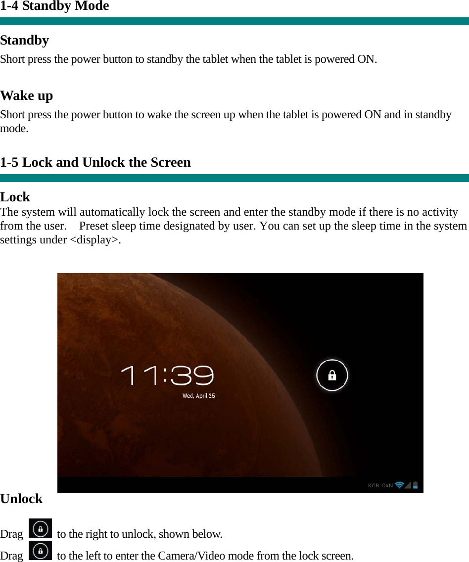 1-4 Standby Mode   Standby Short press the power button to standby the tablet when the tablet is powered ON.  Wake up Short press the power button to wake the screen up when the tablet is powered ON and in standby mode.   1-5 Lock and Unlock the Screen  Lock The system will automatically lock the screen and enter the standby mode if there is no activity from the user.    Preset sleep time designated by user. You can set up the sleep time in the system settings under &lt;display&gt;.   Unlock  Drag    to the right to unlock, shown below. Drag    to the left to enter the Camera/Video mode from the lock screen.  