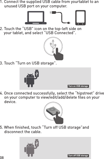 08Turn on USB storageTurn off USB storage1. Connect the supplied USB cable from your tablet to an unused USB port on your computer.2. Touch the “USB” icon on the top-left side on     your tablet, and select “USB Connected”.3. Touch “Turn on USB storage”.4. Once connected successfully, select the “hipstreet” drive on your computer to view/edit/add/delete files on your device.5. When finished, touch “Turn off USB storage” and disconnect the cable.