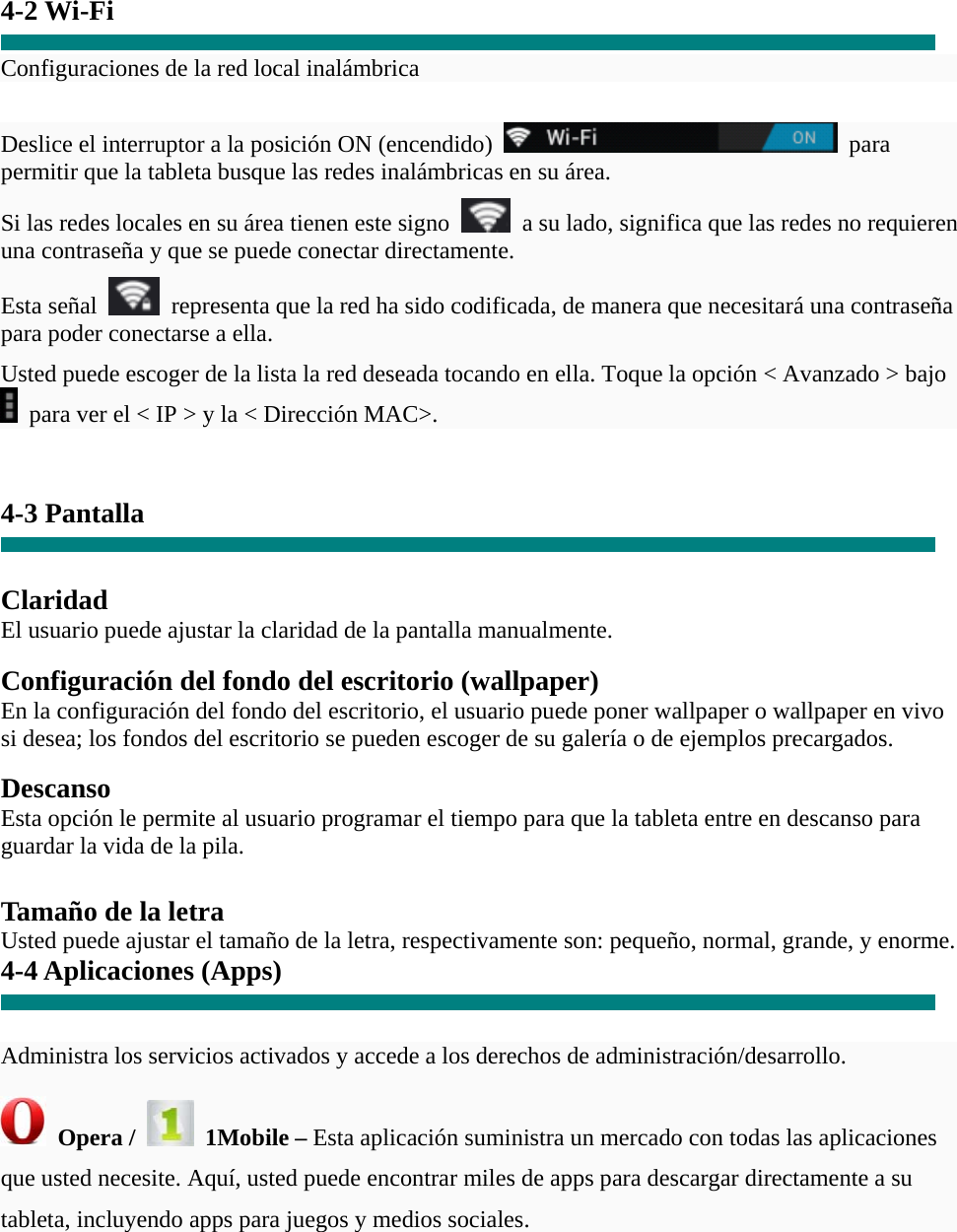 4-2 Wi-Fi  Configuraciones de la red local inalámbrica  Deslice el interruptor a la posición ON (encendido)   para permitir que la tableta busque las redes inalámbricas en su área. Si las redes locales en su área tienen este signo    a su lado, significa que las redes no requieren una contraseña y que se puede conectar directamente. Esta señal    representa que la red ha sido codificada, de manera que necesitará una contraseña para poder conectarse a ella. Usted puede escoger de la lista la red deseada tocando en ella. Toque la opción &lt; Avanzado &gt; bajo   para ver el &lt; IP &gt; y la &lt; Dirección MAC&gt;.   4-3 Pantalla   Claridad El usuario puede ajustar la claridad de la pantalla manualmente.  Configuración del fondo del escritorio (wallpaper) En la configuración del fondo del escritorio, el usuario puede poner wallpaper o wallpaper en vivo si desea; los fondos del escritorio se pueden escoger de su galería o de ejemplos precargados.  Descanso Esta opción le permite al usuario programar el tiempo para que la tableta entre en descanso para guardar la vida de la pila.  Tamaño de la letra Usted puede ajustar el tamaño de la letra, respectivamente son: pequeño, normal, grande, y enorme. 4-4 Aplicaciones (Apps)   Administra los servicios activados y accede a los derechos de administración/desarrollo.  Opera /   1Mobile – Esta aplicación suministra un mercado con todas las aplicaciones que usted necesite. Aquí, usted puede encontrar miles de apps para descargar directamente a su tableta, incluyendo apps para juegos y medios sociales. 