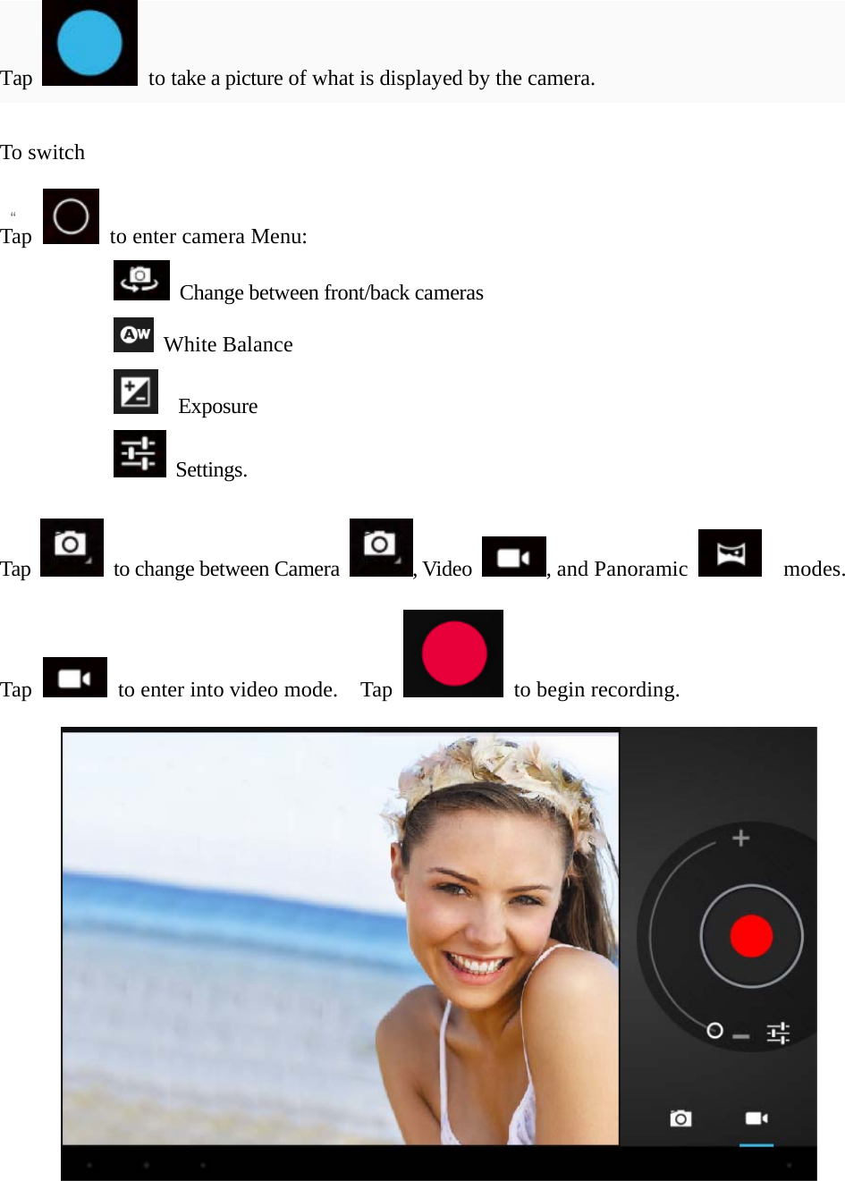   “  “ Tap   to take a picture of what is displayed by the camera.  To switch    Tap    to enter camera Menu:     Change between front/back cameras  White Balance   Exposure  Settings.  Tap    to change between Camera  , Video  , and Panoramic    modes.  Tap    to enter into video mode.    Tap    to begin recording.   