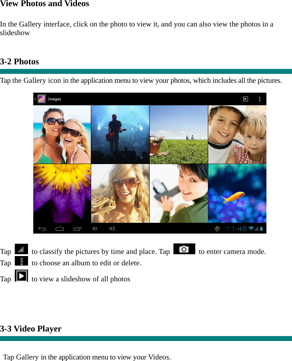 View Photos and Videos   In the Gallery interface, click on the photo to view it, and you can also view the photos in a slideshow   3-2 Photos    Tap the Gallery icon in the application menu to view your photos, which includes all the pictures.    Tap    to classify the pictures by time and place. Tap   to enter camera mode. Tap    to choose an album to edit or delete. Tap  to view a slideshow of all photos     3-3 Video Player   Tap Gallery in the application menu to view your Videos. 