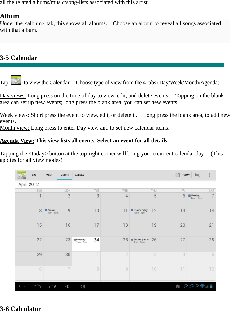 all the related albums/music/song-lists associated with this artist.  Album Under the &lt;album&gt; tab, this shows all albums.    Choose an album to reveal all songs associated with that album.   3-5 Calendar   Tap    to view the Calendar.    Choose type of view from the 4 tabs (Day/Week/Month/Agenda)  Day views: Long press on the time of day to view, edit, and delete events.    Tapping on the blank area can set up new events; long press the blank area, you can set new events.  Week views: Short press the event to view, edit, or delete it.    Long press the blank area, to add new events. Month view: Long press to enter Day view and to set new calendar items.  Agenda View: This view lists all events. Select an event for all details.  Tapping the &lt;today&gt; button at the top-right corner will bring you to current calendar day.    (This applies for all view modes)     3-6 Calculator 