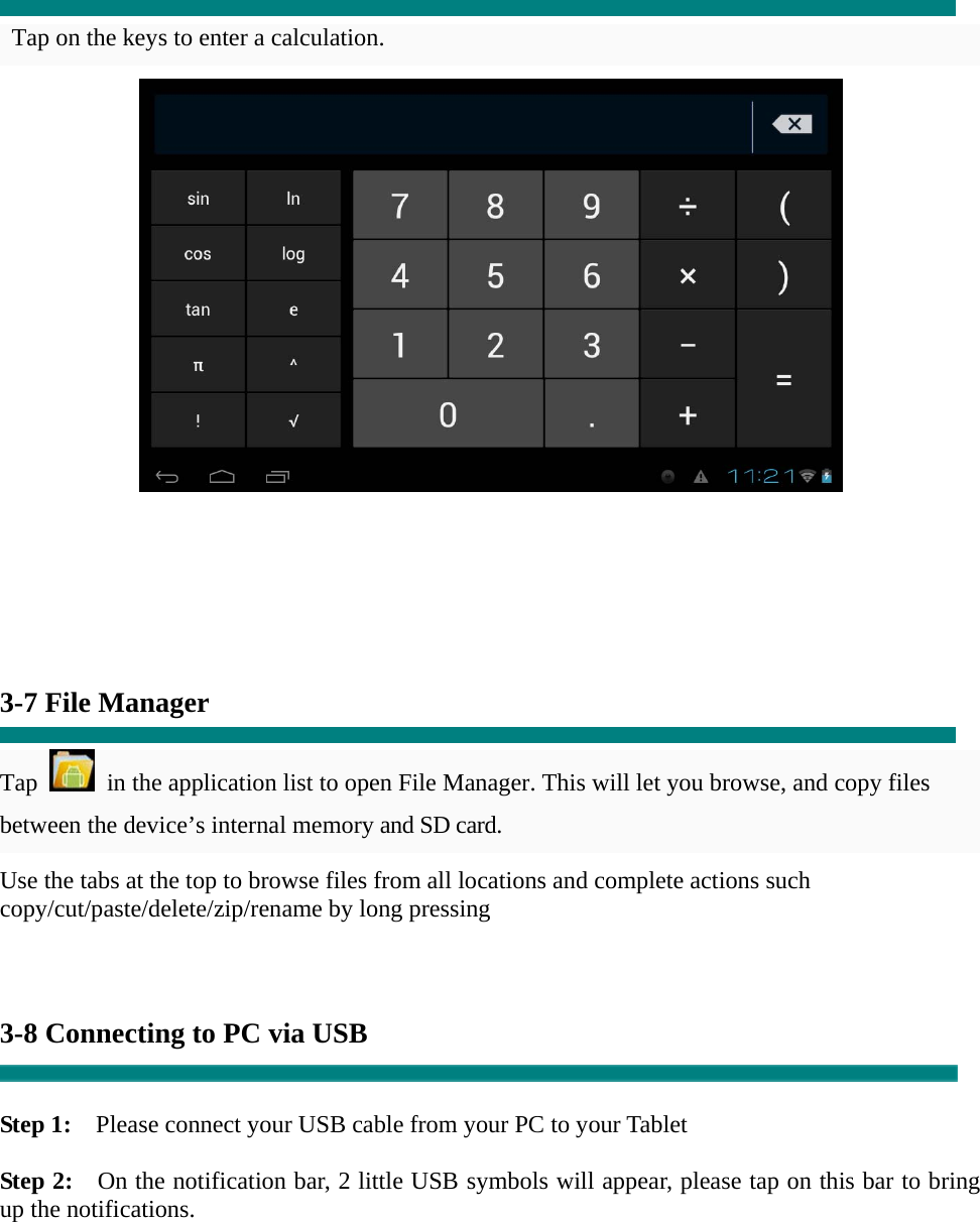  Tap on the keys to enter a calculation.         3-7 File Manager  Tap    in the application list to open File Manager. This will let you browse, and copy files between the device’s internal memory and SD card. Use the tabs at the top to browse files from all locations and complete actions such copy/cut/paste/delete/zip/rename by long pressing    3-8 Connecting to PC via USB   Step 1:    Please connect your USB cable from your PC to your Tablet  Step 2:    On the notification bar, 2 little USB symbols will appear, please tap on this bar to bring up the notifications. 