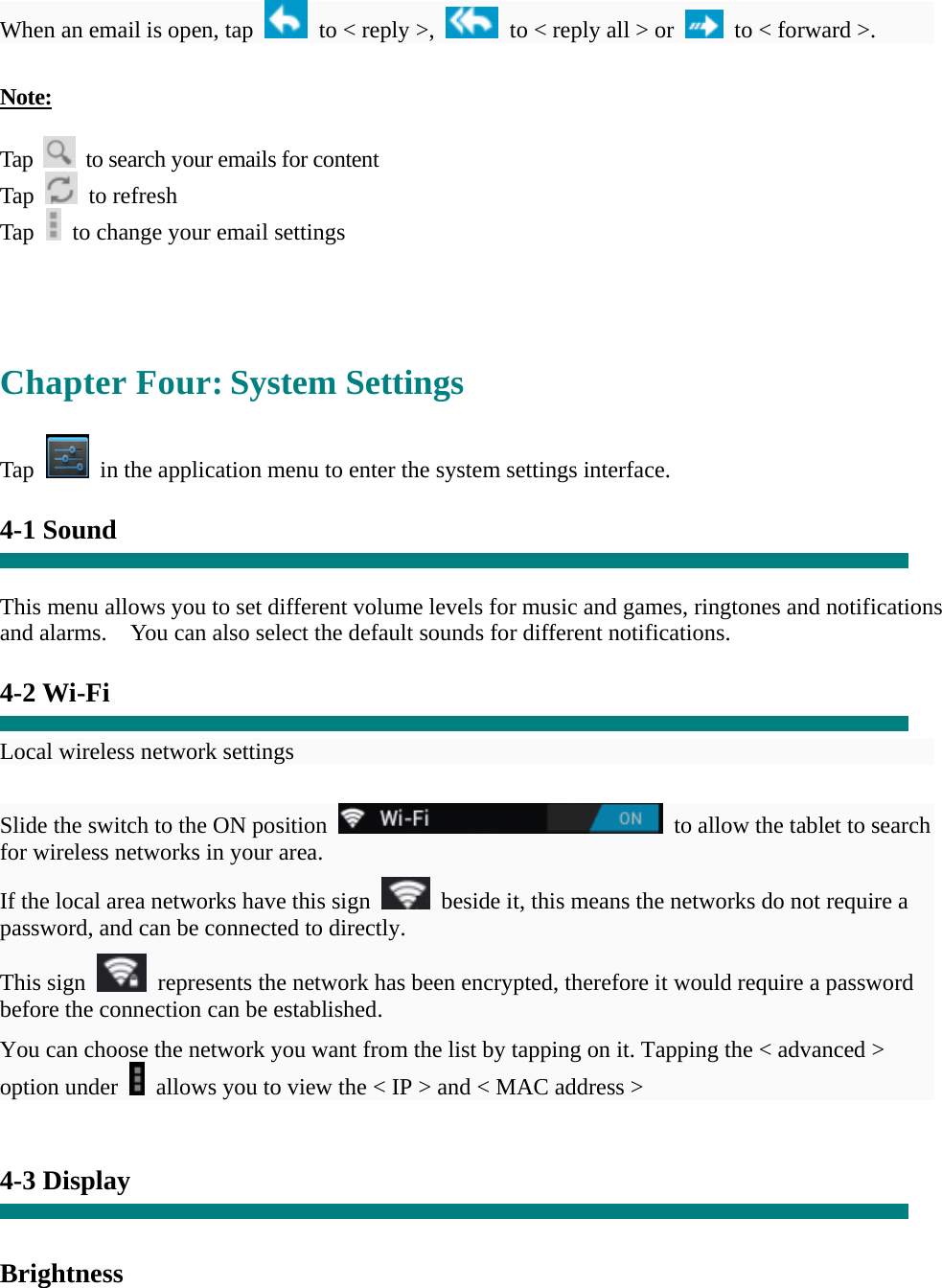 When an email is open, tap    to &lt; reply &gt;,    to &lt; reply all &gt; or    to &lt; forward &gt;.    Note:  Tap    to search your emails for content Tap   to refresh  Tap    to change your email settings     Chapter Four: System Settings  Tap    in the application menu to enter the system settings interface.  4-1 Sound   This menu allows you to set different volume levels for music and games, ringtones and notifications and alarms.    You can also select the default sounds for different notifications.    4-2 Wi-Fi  Local wireless network settings    Slide the switch to the ON position    to allow the tablet to search for wireless networks in your area. If the local area networks have this sign    beside it, this means the networks do not require a password, and can be connected to directly.   This sign    represents the network has been encrypted, therefore it would require a password before the connection can be established. You can choose the network you want from the list by tapping on it. Tapping the &lt; advanced &gt; option under    allows you to view the &lt; IP &gt; and &lt; MAC address &gt;   4-3 Display   Brightness 