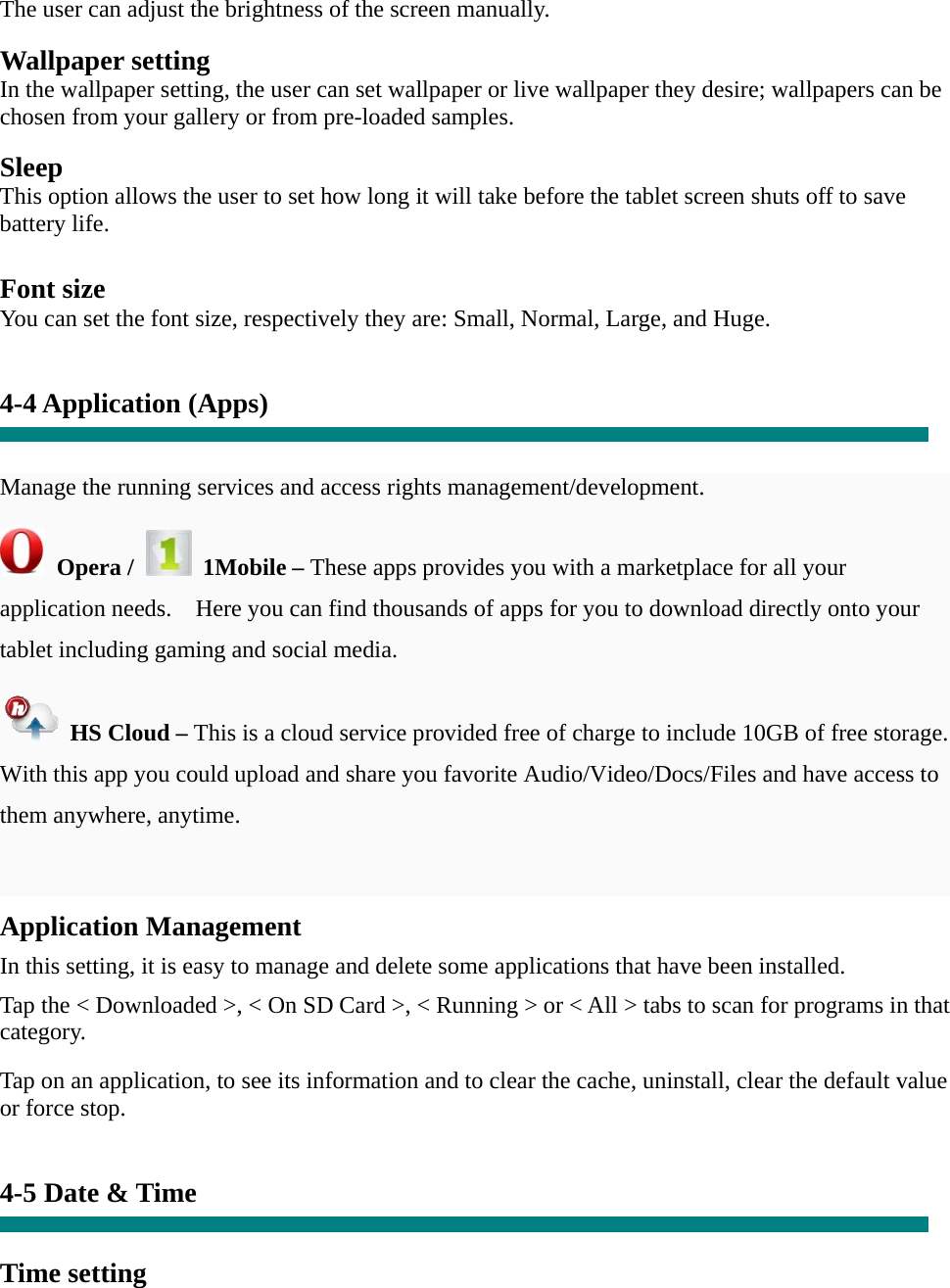 The user can adjust the brightness of the screen manually.  Wallpaper setting In the wallpaper setting, the user can set wallpaper or live wallpaper they desire; wallpapers can be chosen from your gallery or from pre-loaded samples.  Sleep This option allows the user to set how long it will take before the tablet screen shuts off to save battery life.  Font size You can set the font size, respectively they are: Small, Normal, Large, and Huge.   4-4 Application (Apps)   Manage the running services and access rights management/development.  Opera /   1Mobile – These apps provides you with a marketplace for all your application needs.    Here you can find thousands of apps for you to download directly onto your tablet including gaming and social media.     HS Cloud – This is a cloud service provided free of charge to include 10GB of free storage.   With this app you could upload and share you favorite Audio/Video/Docs/Files and have access to them anywhere, anytime.  Application Management  In this setting, it is easy to manage and delete some applications that have been installed.  Tap the &lt; Downloaded &gt;, &lt; On SD Card &gt;, &lt; Running &gt; or &lt; All &gt; tabs to scan for programs in that category.  Tap on an application, to see its information and to clear the cache, uninstall, clear the default value or force stop.   4-5 Date &amp; Time   Time setting    