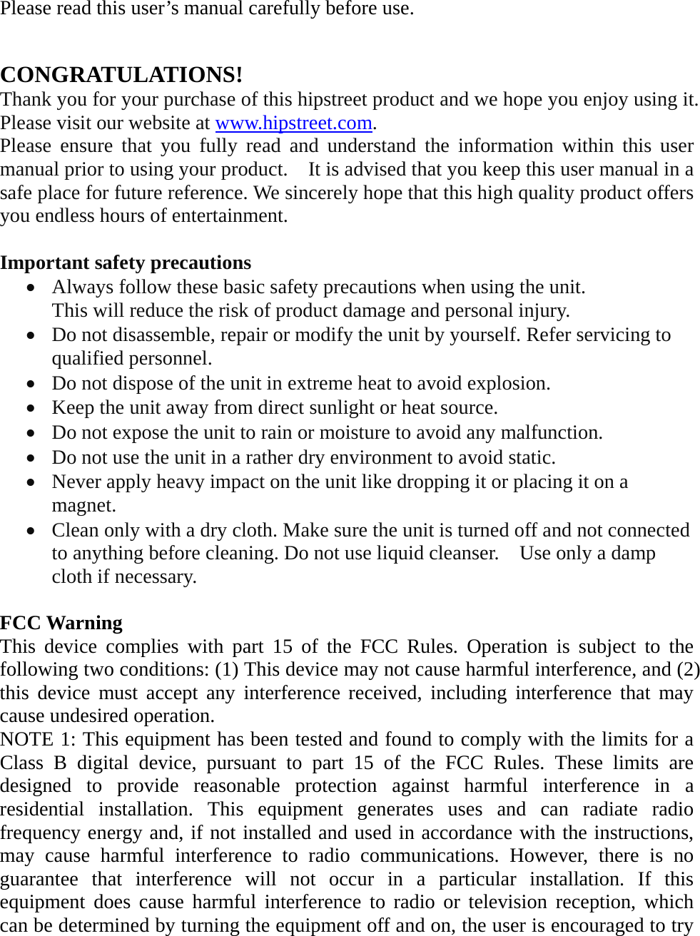 Please read this user’s manual carefully before use.   CONGRATULATIONS! Thank you for your purchase of this hipstreet product and we hope you enjoy using it. Please visit our website at www.hipstreet.com.   Please ensure that you fully read and understand the information within this user manual prior to using your product.    It is advised that you keep this user manual in a safe place for future reference. We sincerely hope that this high quality product offers you endless hours of entertainment.  Important safety precautions • Always follow these basic safety precautions when using the unit.   This will reduce the risk of product damage and personal injury. • Do not disassemble, repair or modify the unit by yourself. Refer servicing to qualified personnel. • Do not dispose of the unit in extreme heat to avoid explosion. • Keep the unit away from direct sunlight or heat source.   • Do not expose the unit to rain or moisture to avoid any malfunction. • Do not use the unit in a rather dry environment to avoid static. • Never apply heavy impact on the unit like dropping it or placing it on a magnet. • Clean only with a dry cloth. Make sure the unit is turned off and not connected to anything before cleaning. Do not use liquid cleanser.    Use only a damp cloth if necessary.  FCC Warning This device complies with part 15 of the FCC Rules. Operation is subject to the following two conditions: (1) This device may not cause harmful interference, and (2) this device must accept any interference received, including interference that may cause undesired operation. NOTE 1: This equipment has been tested and found to comply with the limits for a Class B digital device, pursuant to part 15 of the FCC Rules. These limits are designed to provide reasonable protection against harmful interference in a residential installation. This equipment generates uses and can radiate radio frequency energy and, if not installed and used in accordance with the instructions, may cause harmful interference to radio communications. However, there is no guarantee that interference will not occur in a particular installation. If this equipment does cause harmful interference to radio or television reception, which can be determined by turning the equipment off and on, the user is encouraged to try 