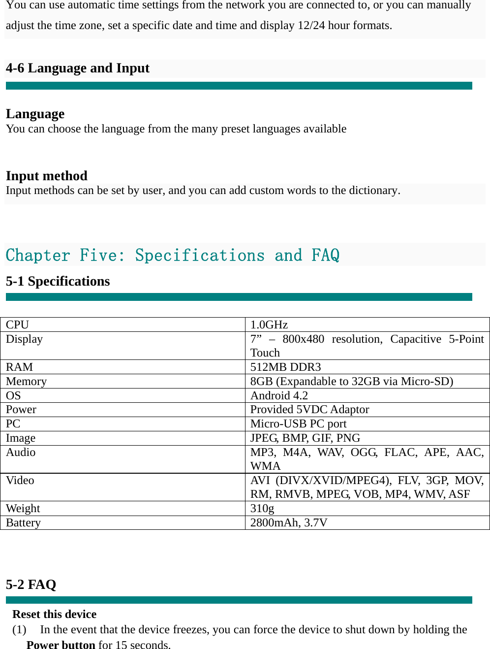  You can use automatic time settings from the network you are connected to, or you can manually adjust the time zone, set a specific date and time and display 12/24 hour formats.    4-6 Language and Input   Language You can choose the language from the many preset languages available   Input method Input methods can be set by user, and you can add custom words to the dictionary.   Chapter Five: Specifications and FAQ 5-1 Specifications   CPU 1.0GHz Display  7” – 800x480 resolution, Capacitive 5-Point Touch RAM 512MB DDR3 Memory  8GB (Expandable to 32GB via Micro-SD) OS Android 4.2 Power Provided 5VDC Adaptor PC Micro-USB PC port Image  JPEG, BMP, GIF, PNG Audio  MP3, M4A, WAV, OGG, FLAC, APE, AAC, WMA Video  AVI (DIVX/XVID/MPEG4), FLV, 3GP, MOV, RM, RMVB, MPEG, VOB, MP4, WMV, ASF Weight 310g Battery 2800mAh, 3.7V    5-2 FAQ  Reset this device (1)    In the event that the device freezes, you can force the device to shut down by holding the Power button for 15 seconds. 