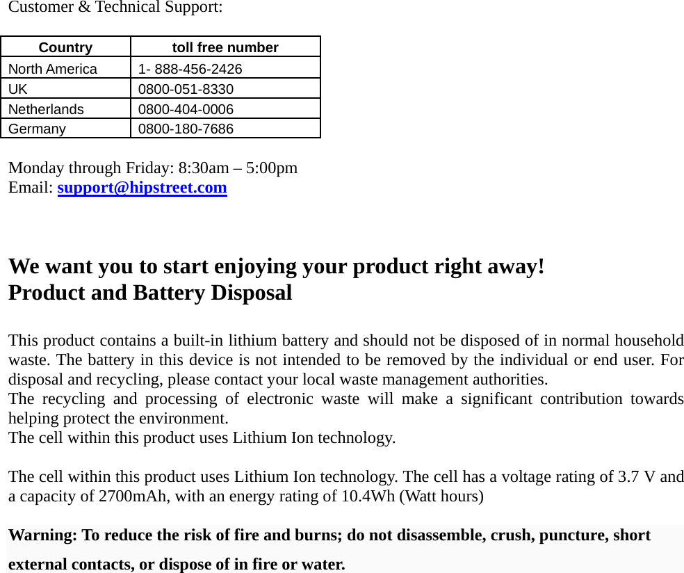   Customer &amp; Technical Support:  Country   toll free number  North America    1- 888-456-2426 UK 0800-051-8330 Netherlands 0800-404-0006 Germany 0800-180-7686  Monday through Friday: 8:30am – 5:00pm Email: support@hipstreet.com    We want you to start enjoying your product right away! Product and Battery Disposal  This product contains a built-in lithium battery and should not be disposed of in normal household waste. The battery in this device is not intended to be removed by the individual or end user. For disposal and recycling, please contact your local waste management authorities.   The recycling and processing of electronic waste will make a significant contribution towards helping protect the environment.   The cell within this product uses Lithium Ion technology.  The cell within this product uses Lithium Ion technology. The cell has a voltage rating of 3.7 V and a capacity of 2700mAh, with an energy rating of 10.4Wh (Watt hours)  Warning: To reduce the risk of fire and burns; do not disassemble, crush, puncture, short external contacts, or dispose of in fire or water. 