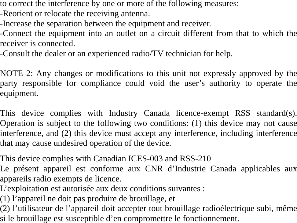 to correct the interference by one or more of the following measures: -Reorient or relocate the receiving antenna. -Increase the separation between the equipment and receiver. -Connect the equipment into an outlet on a circuit different from that to which the receiver is connected. -Consult the dealer or an experienced radio/TV technician for help.  NOTE 2: Any changes or modifications to this unit not expressly approved by the party responsible for compliance could void the user’s authority to operate the equipment.  This device complies with Industry Canada licence-exempt RSS standard(s). Operation is subject to the following two conditions: (1) this device may not cause interference, and (2) this device must accept any interference, including interference that may cause undesired operation of the device.  This device complies with Canadian ICES-003 and RSS-210 Le présent appareil est conforme aux CNR d’Industrie Canada applicables aux appareils radio exempts de licence. L’exploitation est autorisée aux deux conditions suivantes : (1) l’appareil ne doit pas produire de brouillage, et (2) l’utilisateur de l’appareil doit accepter tout brouillage radioélectrique subi, même si le brouillage est susceptible d’en compromettre le fonctionnement.         