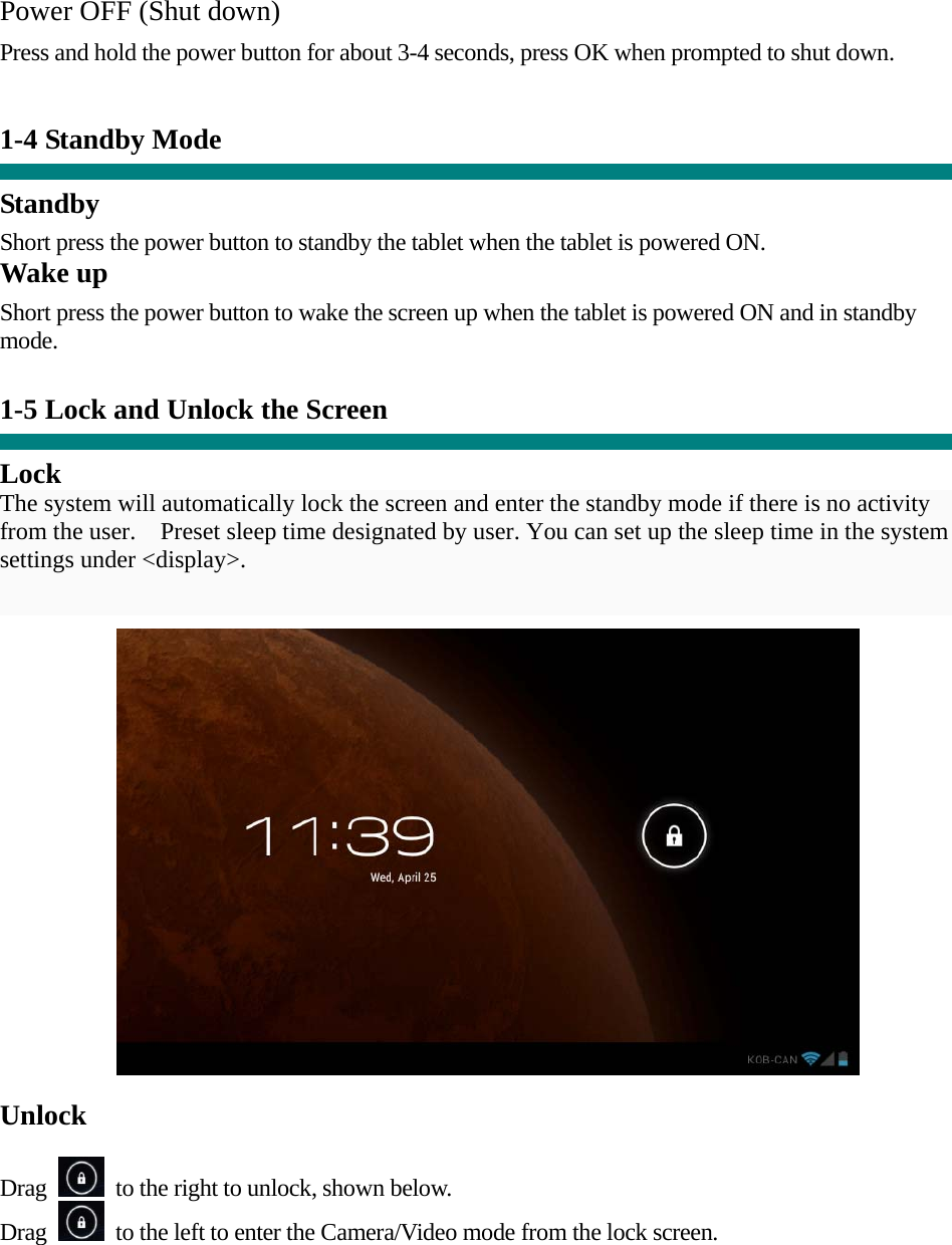 Power OFF (Shut down)  Press and hold the power button for about 3-4 seconds, press OK when prompted to shut down.   1-4 Standby Mode   Standby Short press the power button to standby the tablet when the tablet is powered ON. Wake up Short press the power button to wake the screen up when the tablet is powered ON and in standby mode.   1-5 Lock and Unlock the Screen  Lock The system will automatically lock the screen and enter the standby mode if there is no activity from the user.    Preset sleep time designated by user. You can set up the sleep time in the system settings under &lt;display&gt;.    Unlock  Drag    to the right to unlock, shown below. Drag    to the left to enter the Camera/Video mode from the lock screen.  
