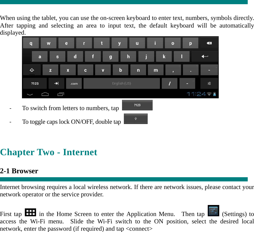   When using the tablet, you can use the on-screen keyboard to enter text, numbers, symbols directly. After tapping and selecting an area to input text, the default keyboard will be automatically displayed.  ‐ To switch from letters to numbers, tap   ‐ To toggle caps lock ON/OFF, double tap    Chapter Two - Internet  2-1 Browser  Internet browsing requires a local wireless network. If there are network issues, please contact your network operator or the service provider.  First tap   in the Home Screen to enter the Application Menu.  Then tap   (Settings) to access the Wi-Fi menu.  Slide the Wi-Fi switch to the ON position, select the desired local network, enter the password (if required) and tap &lt;connect&gt; 