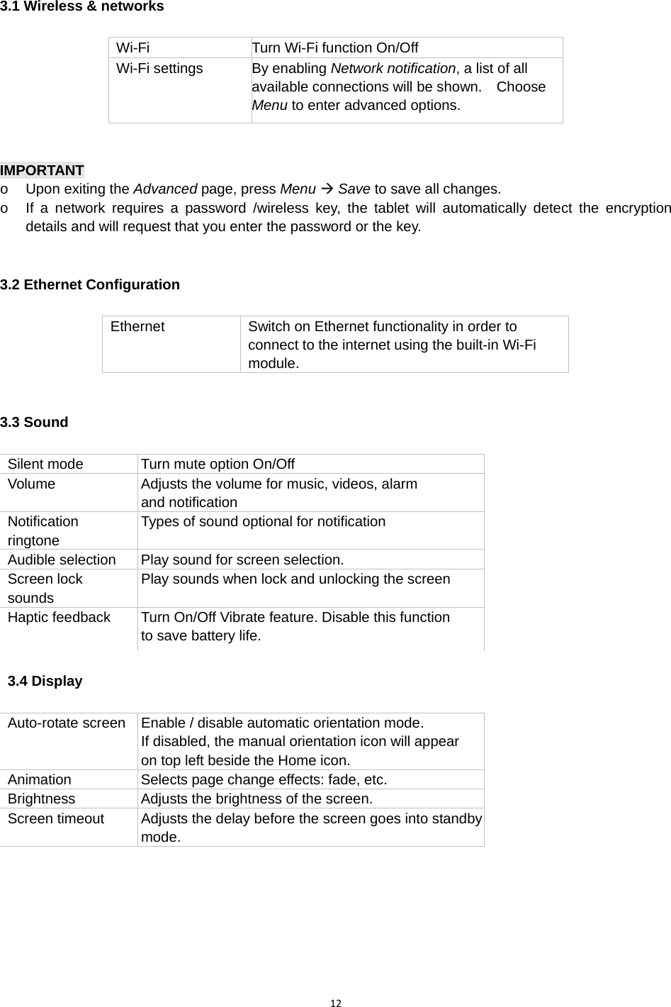 123.1 Wireless &amp; networks  Wi-Fi Turn Wi-Fi function On/Off Wi-Fi settings  By enabling Network notification, a list of all available connections will be shown.    Choose Menu to enter advanced options.   IMPORTANT  o  Upon exiting the Advanced page, press Menu Æ Save to save all changes.     o  If a network requires a password /wireless key, the tablet will automatically detect the encryption details and will request that you enter the password or the key. 3.2 Ethernet Configuration Ethernet  Switch on Ethernet functionality in order to connect to the internet using the built-in Wi-Fi module. 3.3 Sound  Silent mode  Turn mute option On/Off Volume  Adjusts the volume for music, videos, alarm   and notification Notification ringtone Types of sound optional for notification Audible selection  Play sound for screen selection. Screen lock sounds Play sounds when lock and unlocking the screen Haptic feedback  Turn On/Off Vibrate feature. Disable this function to save battery life. 3.4 Display   Auto-rotate screen  Enable / disable automatic orientation mode.   If disabled, the manual orientation icon will appear   on top left beside the Home icon. Animation  Selects page change effects: fade, etc. Brightness  Adjusts the brightness of the screen. Screen timeout  Adjusts the delay before the screen goes into standbymode.     