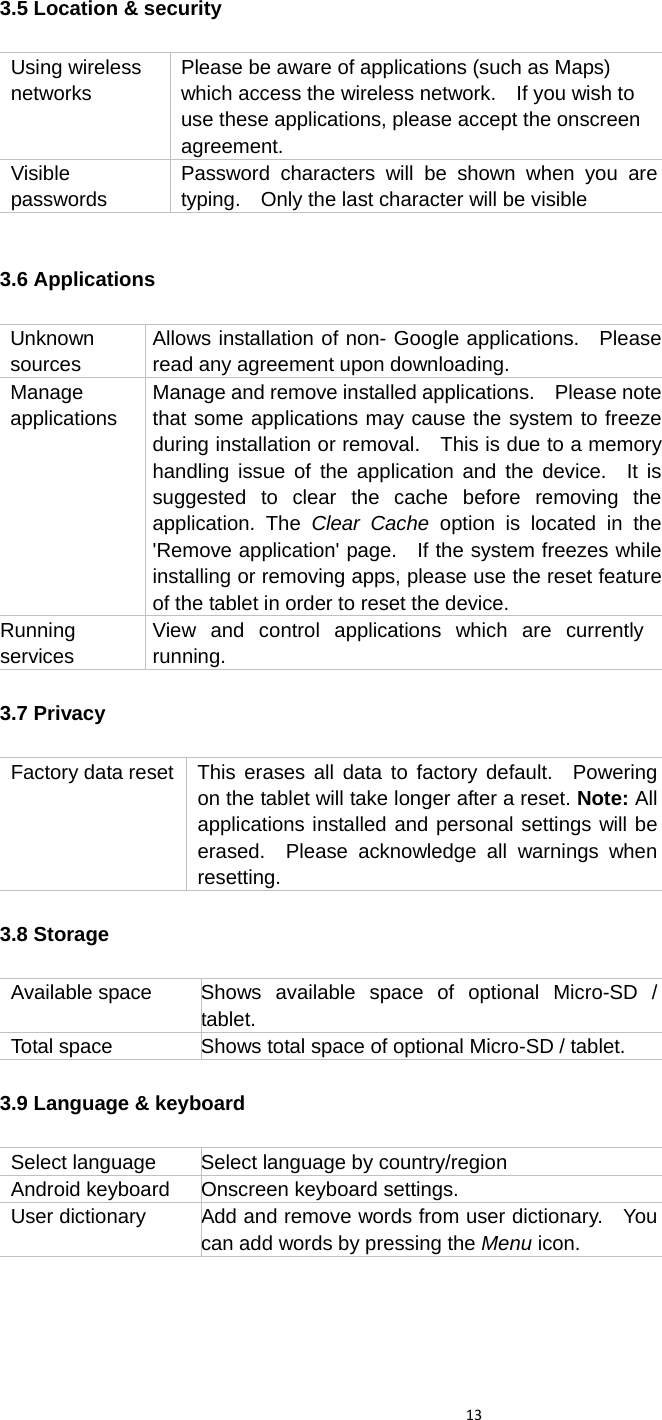 133.5 Location &amp; security         3.6 Applications  Unknown sources Allows installation of non- Google applications.  Please read any agreement upon downloading. Manage applications Manage and remove installed applications.    Please note that some applications may cause the system to freeze during installation or removal.    This is due to a memory handling issue of the application and the device.  It is suggested to clear the cache before removing the application. The Clear Cache option is located in the &apos;Remove application&apos; page.   If the system freezes while installing or removing apps, please use the reset feature of the tablet in order to reset the device. Running services View and control applications which are currently running. 3.7 Privacy  Factory data reset  This erases all data to factory default.  Powering on the tablet will take longer after a reset. Note: All applications installed and personal settings will be erased.  Please acknowledge all warnings when resetting. 3.8 Storage  Available space   Shows available space of optional Micro-SD / tablet. Total space  Shows total space of optional Micro-SD / tablet. 3.9 Language &amp; keyboard  Select language  Select language by country/region Android keyboard  Onscreen keyboard settings. User dictionary Add and remove words from user dictionary.    You can add words by pressing the Menu icon.   Using wireless networks Please be aware of applications (such as Maps) which access the wireless network.    If you wish to use these applications, please accept the onscreen agreement. Visible passwords Password characters will be shown when you are typing.    Only the last character will be visible 