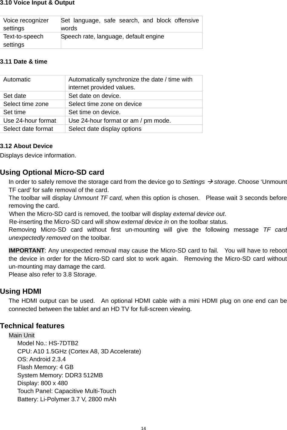 143.10 Voice Input &amp; Output  Voice recognizer settings Set language, safe search, and block offensive words Text-to-speech settings Speech rate, language, default engine 3.11 Date &amp; time Automatic  Automatically synchronize the date / time with internet provided values. Set date  Set date on device. Select time zone  Select time zone on device Set time  Set time on device. Use 24-hour format  Use 24-hour format or am / pm mode. Select date format  Select date display options 3.12 About Device Displays device information. Using Optional Micro-SD card In order to safely remove the storage card from the device go to Settings Æ storage. Choose ‘Unmount TF card’ for safe removal of the card. The toolbar will display Unmount TF card, when this option is chosen.    Please wait 3 seconds before removing the card.       When the Micro-SD card is removed, the toolbar will display external device out.         Re-inserting the Micro-SD card will show external device in on the toolbar status. Removing Micro-SD card without first un-mounting will give the following message TF card unexpectedly removed on the toolbar.  IMPORTANT: Any unexpected removal may cause the Micro-SD card to fail.    You will have to reboot the device in order for the Micro-SD card slot to work again.  Removing the Micro-SD card without un-mounting may damage the card.   Please also refer to 3.8 Storage. Using HDMI The HDMI output can be used.  An optional HDMI cable with a mini HDMI plug on one end can be connected between the tablet and an HD TV for full-screen viewing.     Technical features Main Unit Model No.: HS-7DTB2 CPU: A10 1.5GHz (Cortex A8, 3D Accelerate) OS: Android 2.3.4 Flash Memory: 4 GB System Memory: DDR3 512MB Display: 800 x 480 Touch Panel: Capacitive Multi-Touch Battery: Li-Polymer 3.7 V, 2800 mAh 