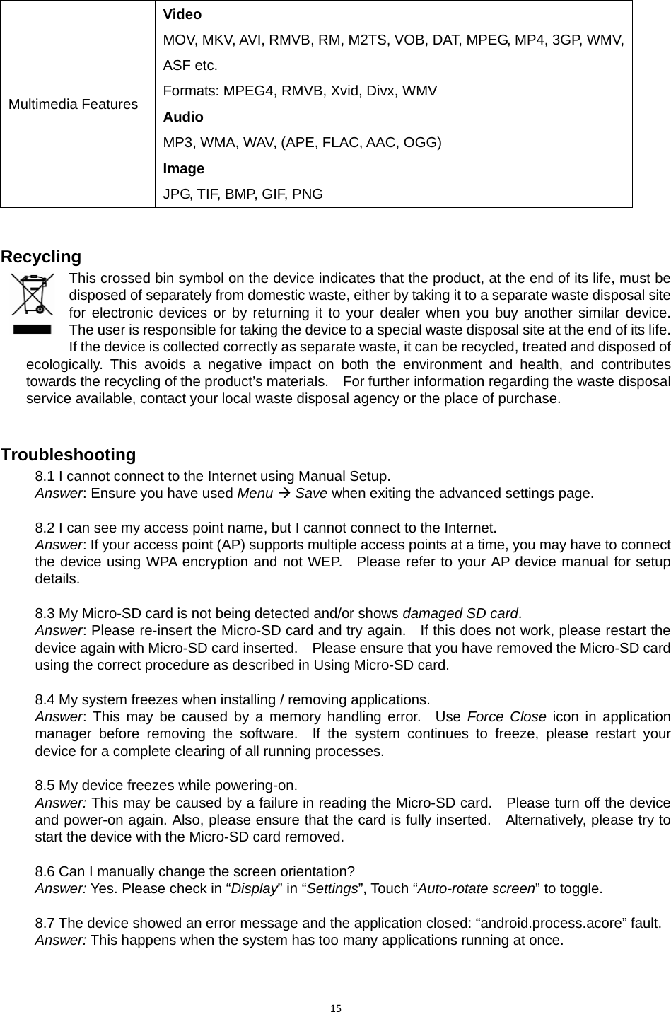 15Multimedia Features Video MOV, MKV, AVI, RMVB, RM, M2TS, VOB, DAT, MPEG, MP4, 3GP, WMV, ASF etc. Formats: MPEG4, RMVB, Xvid, Divx, WMV Audio MP3, WMA, WAV, (APE, FLAC, AAC, OGG) Image JPG, TIF, BMP, GIF, PNG  Recycling This crossed bin symbol on the device indicates that the product, at the end of its life, must be disposed of separately from domestic waste, either by taking it to a separate waste disposal site for electronic devices or by returning it to your dealer when you buy another similar device.  The user is responsible for taking the device to a special waste disposal site at the end of its life.   If the device is collected correctly as separate waste, it can be recycled, treated and disposed of ecologically. This avoids a negative impact on both the environment and health, and contributes towards the recycling of the product’s materials.    For further information regarding the waste disposal service available, contact your local waste disposal agency or the place of purchase. Troubleshooting 8.1 I cannot connect to the Internet using Manual Setup. Answer: Ensure you have used Menu Æ Save when exiting the advanced settings page.  8.2 I can see my access point name, but I cannot connect to the Internet. Answer: If your access point (AP) supports multiple access points at a time, you may have to connect the device using WPA encryption and not WEP.   Please refer to your AP device manual for setup details.  8.3 My Micro-SD card is not being detected and/or shows damaged SD card. Answer: Please re-insert the Micro-SD card and try again.    If this does not work, please restart the device again with Micro-SD card inserted.    Please ensure that you have removed the Micro-SD card using the correct procedure as described in Using Micro-SD card.  8.4 My system freezes when installing / removing applications. Answer: This may be caused by a memory handling error.  Use Force Close icon in application manager before removing the software.  If the system continues to freeze, please restart your device for a complete clearing of all running processes.  8.5 My device freezes while powering-on. Answer: This may be caused by a failure in reading the Micro-SD card.    Please turn off the device and power-on again. Also, please ensure that the card is fully inserted.    Alternatively, please try to start the device with the Micro-SD card removed.  8.6 Can I manually change the screen orientation? Answer: Yes. Please check in “Display” in “Settings”, Touch “Auto-rotate screen” to toggle.  8.7 The device showed an error message and the application closed: “android.process.acore” fault. Answer: This happens when the system has too many applications running at once. 