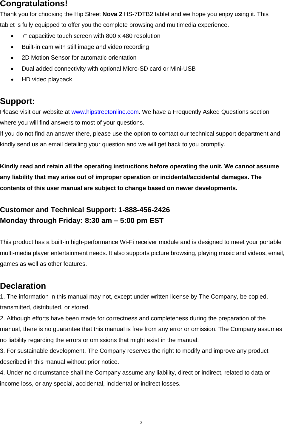 2Congratulations! Thank you for choosing the Hip Street Nova 2 HS-7DTB2 tablet and we hope you enjoy using it. This tablet is fully equipped to offer you the complete browsing and multimedia experience. •  7” capacitive touch screen with 800 x 480 resolution •  Built-in cam with still image and video recording •  2D Motion Sensor for automatic orientation •  Dual added connectivity with optional Micro-SD card or Mini-USB • HD video playback  Support: Please visit our website at www.hipstreetonline.com. We have a Frequently Asked Questions section where you will find answers to most of your questions.   If you do not find an answer there, please use the option to contact our technical support department and kindly send us an email detailing your question and we will get back to you promptly.  Kindly read and retain all the operating instructions before operating the unit. We cannot assume any liability that may arise out of improper operation or incidental/accidental damages. The contents of this user manual are subject to change based on newer developments.   Customer and Technical Support: 1-888-456-2426 Monday through Friday: 8:30 am – 5:00 pm EST  This product has a built-in high-performance Wi-Fi receiver module and is designed to meet your portable multi-media player entertainment needs. It also supports picture browsing, playing music and videos, email, games as well as other features.  Declaration 1. The information in this manual may not, except under written license by The Company, be copied, transmitted, distributed, or stored. 2. Although efforts have been made for correctness and completeness during the preparation of the manual, there is no guarantee that this manual is free from any error or omission. The Company assumes no liability regarding the errors or omissions that might exist in the manual. 3. For sustainable development, The Company reserves the right to modify and improve any product described in this manual without prior notice. 4. Under no circumstance shall the Company assume any liability, direct or indirect, related to data or income loss, or any special, accidental, incidental or indirect losses.  