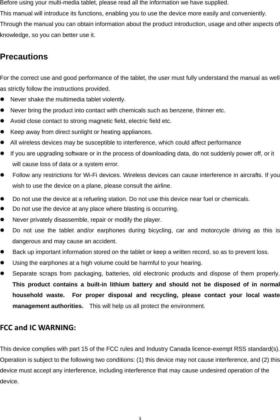 3Before using your multi-media tablet, please read all the information we have supplied. This manual will introduce its functions, enabling you to use the device more easily and conveniently. Through the manual you can obtain information about the product introduction, usage and other aspects of knowledge, so you can better use it.  Precautions  For the correct use and good performance of the tablet, the user must fully understand the manual as well as strictly follow the instructions provided. z    Never shake the multimedia tablet violently. z    Never bring the product into contact with chemicals such as benzene, thinner etc. z    Avoid close contact to strong magnetic field, electric field etc. z    Keep away from direct sunlight or heating appliances. z    All wireless devices may be susceptible to interference, which could affect performance z    If you are upgrading software or in the process of downloading data, do not suddenly power off, or it will cause loss of data or a system error. z  Follow any restrictions for Wi-Fi devices. Wireless devices can cause interference in aircrafts. If you wish to use the device on a plane, please consult the airline. z  Do not use the device at a refueling station. Do not use this device near fuel or chemicals.   z  Do not use the device at any place where blasting is occurring. z  Never privately disassemble, repair or modify the player. z  Do not use the tablet and/or earphones during bicycling, car and motorcycle driving as this is dangerous and may cause an accident.   z  Back up important information stored on the tablet or keep a written record, so as to prevent loss.   z  Using the earphones at a high volume could be harmful to your hearing. z  Separate scraps from packaging, batteries, old electronic products and dispose of them properly. This product contains a built-in lithium battery and should not be disposed of in normal household waste.  For proper disposal and recycling, please contact your local waste management authorities.    This will help us all protect the environment.  FCCandICWARNING:This device complies with part 15 of the FCC rules and Industry Canada licence-exempt RSS standard(s). Operation is subject to the following two conditions: (1) this device may not cause interference, and (2) this device must accept any interference, including interference that may cause undesired operation of the device.  